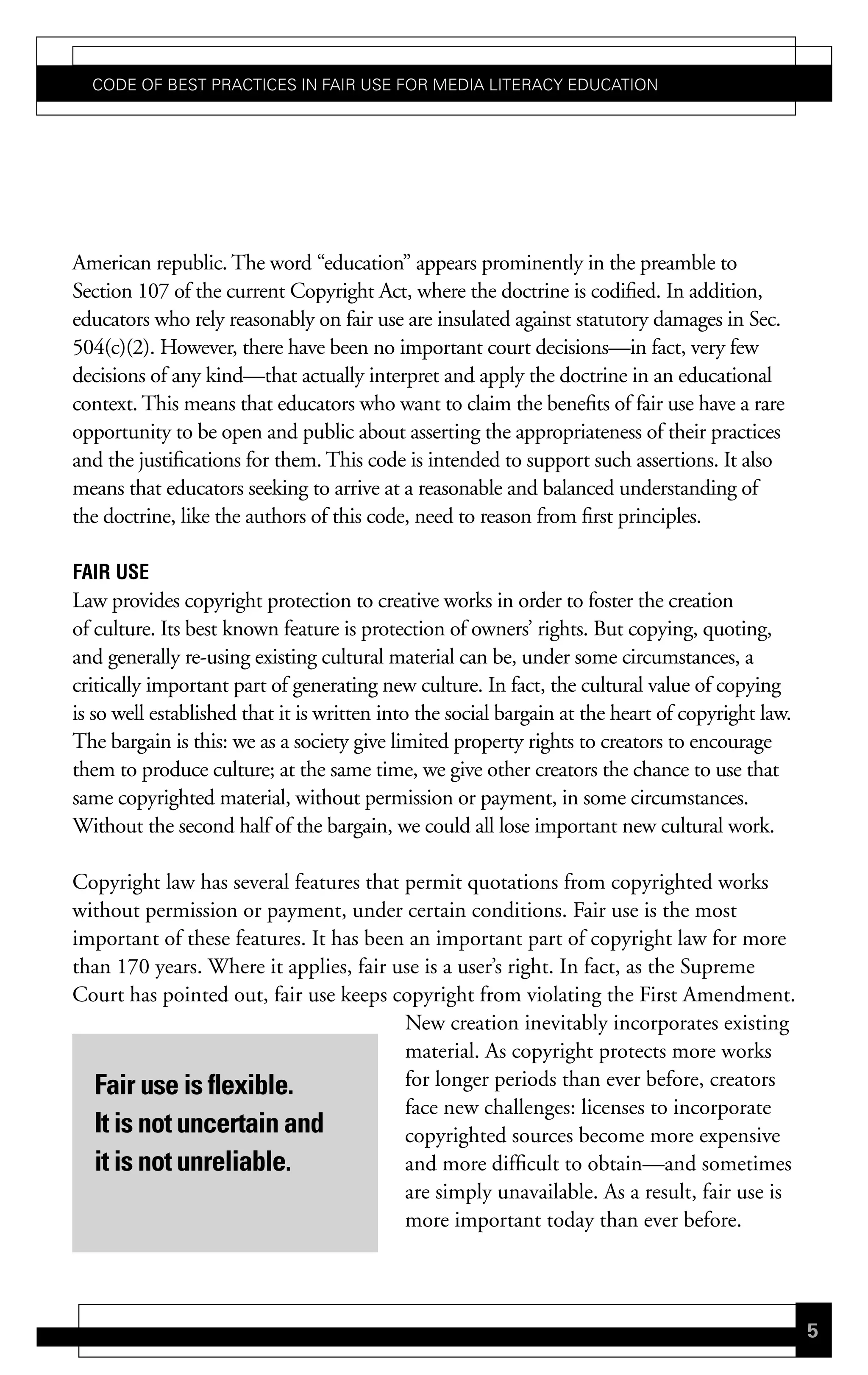 Code of Best PraCtiCes in fair Use for Media LiteraCy edUCation




American republic. The word “education” appears prominently in the preamble to
Section 107 of the current Copyright Act, where the doctrine is codified. In addition,
educators who rely reasonably on fair use are insulated against statutory damages in Sec.
504(c)(2). However, there have been no important court decisions—in fact, very few
decisions of any kind—that actually interpret and apply the doctrine in an educational
context. This means that educators who want to claim the benefits of fair use have a rare
opportunity to be open and public about asserting the appropriateness of their practices
and the justifications for them. This code is intended to support such assertions. It also
means that educators seeking to arrive at a reasonable and balanced understanding of
the doctrine, like the authors of this code, need to reason from first principles.

Fair use
Law provides copyright protection to creative works in order to foster the creation
of culture. Its best known feature is protection of owners’ rights. But copying, quoting,
and generally re-using existing cultural material can be, under some circumstances, a
critically important part of generating new culture. In fact, the cultural value of copying
is so well established that it is written into the social bargain at the heart of copyright law.
The bargain is this: we as a society give limited property rights to creators to encourage
them to produce culture; at the same time, we give other creators the chance to use that
same copyrighted material, without permission or payment, in some circumstances.
Without the second half of the bargain, we could all lose important new cultural work.

Copyright law has several features that permit quotations from copyrighted works
without permission or payment, under certain conditions. Fair use is the most
important of these features. It has been an important part of copyright law for more
than 170 years. Where it applies, fair use is a user’s right. In fact, as the Supreme
Court has pointed out, fair use keeps copyright from violating the First Amendment.
                                        New creation inevitably incorporates existing
                                        material. As copyright protects more works
  Fair use is flexible.                 for longer periods than ever before, creators
                                        face new challenges: licenses to incorporate
  It is not uncertain and               copyrighted sources become more expensive
  it is not unreliable.                 and more difficult to obtain—and sometimes
                                        are simply unavailable. As a result, fair use is
                                        more important today than ever before.




                                                                                                   5
 