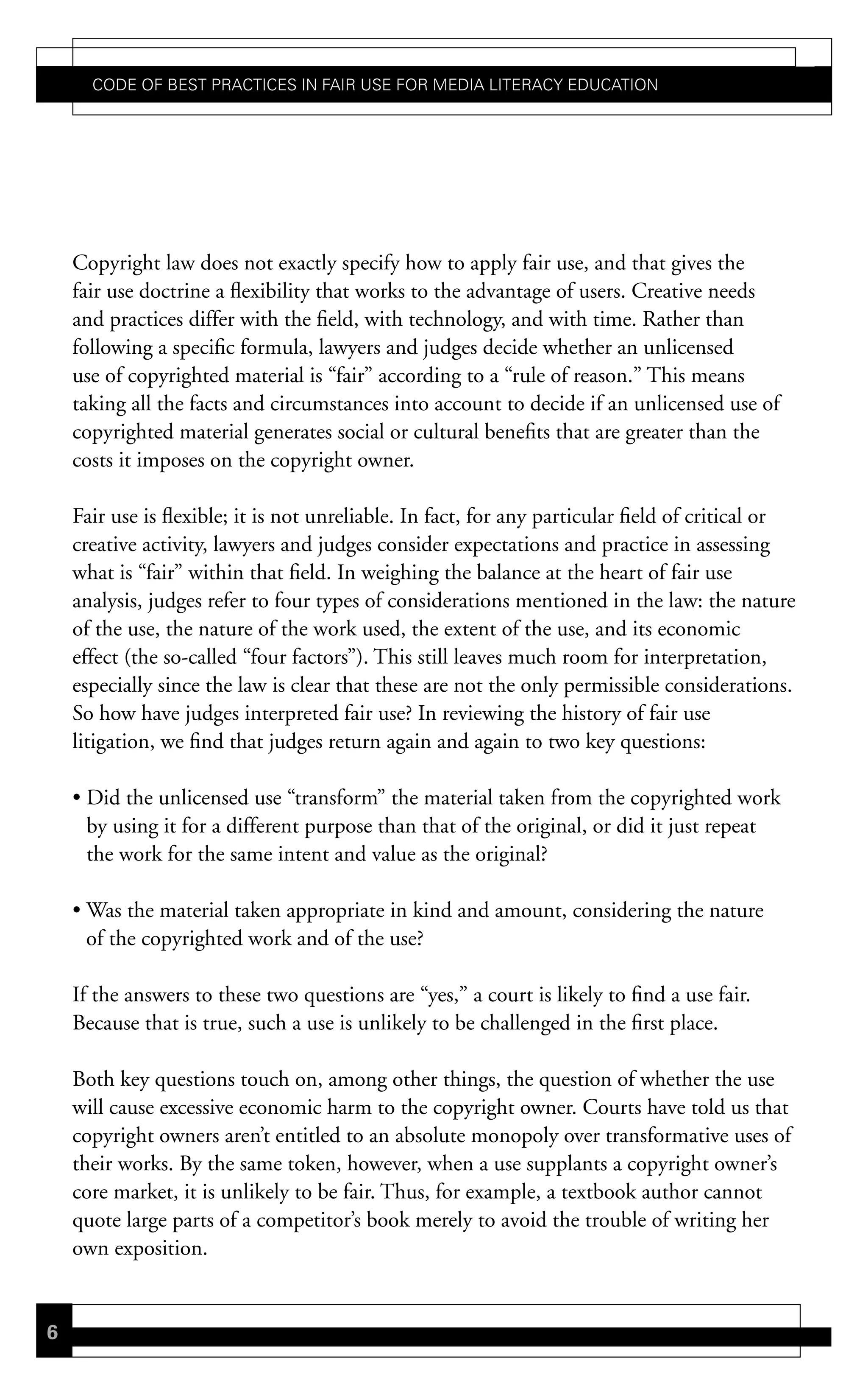 Code of Best PraCtiCes in fair Use for Media LiteraCy edUCation




    Copyright law does not exactly specify how to apply fair use, and that gives the
    fair use doctrine a flexibility that works to the advantage of users. Creative needs
    and practices differ with the field, with technology, and with time. Rather than
    following a specific formula, lawyers and judges decide whether an unlicensed
    use of copyrighted material is “fair” according to a “rule of reason.” This means
    taking all the facts and circumstances into account to decide if an unlicensed use of
    copyrighted material generates social or cultural benefits that are greater than the
    costs it imposes on the copyright owner.

    Fair use is flexible; it is not unreliable. In fact, for any particular field of critical or
    creative activity, lawyers and judges consider expectations and practice in assessing
    what is “fair” within that field. In weighing the balance at the heart of fair use
    analysis, judges refer to four types of considerations mentioned in the law: the nature
    of the use, the nature of the work used, the extent of the use, and its economic
    effect (the so-called “four factors”). This still leaves much room for interpretation,
    especially since the law is clear that these are not the only permissible considerations.
    So how have judges interpreted fair use? In reviewing the history of fair use
    litigation, we find that judges return again and again to two key questions:

    • Did the unlicensed use “transform” the material taken from the copyrighted work
      by using it for a different purpose than that of the original, or did it just repeat
      the work for the same intent and value as the original?

    • Was the material taken appropriate in kind and amount, considering the nature
      of the copyrighted work and of the use?

    If the answers to these two questions are “yes,” a court is likely to find a use fair.
    Because that is true, such a use is unlikely to be challenged in the first place.

    Both key questions touch on, among other things, the question of whether the use
    will cause excessive economic harm to the copyright owner. Courts have told us that
    copyright owners aren’t entitled to an absolute monopoly over transformative uses of
    their works. By the same token, however, when a use supplants a copyright owner’s
    core market, it is unlikely to be fair. Thus, for example, a textbook author cannot
    quote large parts of a competitor’s book merely to avoid the trouble of writing her
    own exposition.


6
 