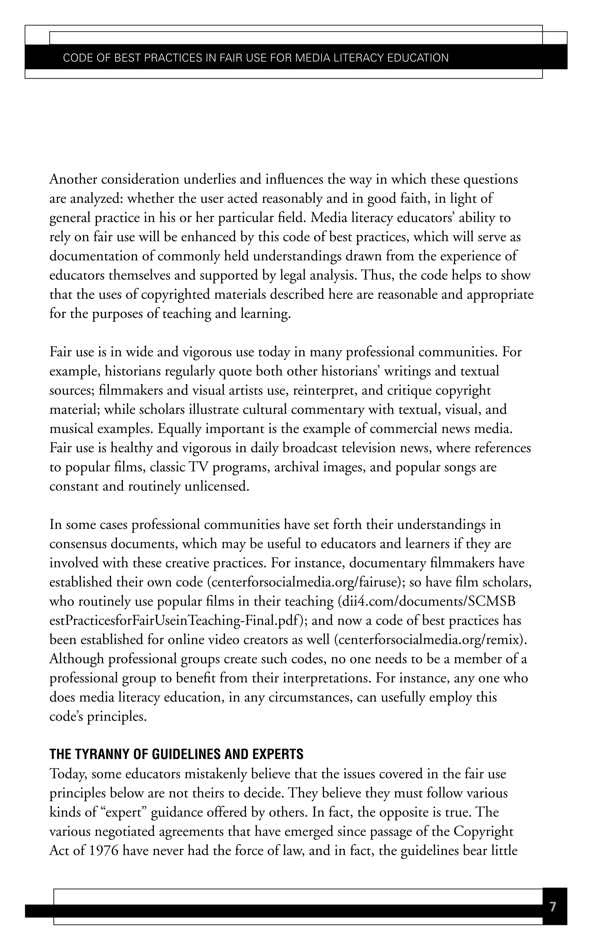 Code of Best PraCtiCes in fair Use for Media LiteraCy edUCation




Another consideration underlies and influences the way in which these questions
are analyzed: whether the user acted reasonably and in good faith, in light of
general practice in his or her particular field. Media literacy educators’ ability to
rely on fair use will be enhanced by this code of best practices, which will serve as
documentation of commonly held understandings drawn from the experience of
educators themselves and supported by legal analysis. Thus, the code helps to show
that the uses of copyrighted materials described here are reasonable and appropriate
for the purposes of teaching and learning.

Fair use is in wide and vigorous use today in many professional communities. For
example, historians regularly quote both other historians’ writings and textual
sources; filmmakers and visual artists use, reinterpret, and critique copyright
material; while scholars illustrate cultural commentary with textual, visual, and
musical examples. Equally important is the example of commercial news media.
Fair use is healthy and vigorous in daily broadcast television news, where references
to popular films, classic TV programs, archival images, and popular songs are
constant and routinely unlicensed.

In some cases professional communities have set forth their understandings in
consensus documents, which may be useful to educators and learners if they are
involved with these creative practices. For instance, documentary filmmakers have
established their own code (centerforsocialmedia.org/fairuse); so have film scholars,
who routinely use popular films in their teaching (dii4.com/documents/SCMSB
estPracticesforFairUseinTeaching-Final.pdf ); and now a code of best practices has
been established for online video creators as well (centerforsocialmedia.org/remix).
Although professional groups create such codes, no one needs to be a member of a
professional group to benefit from their interpretations. For instance, any one who
does media literacy education, in any circumstances, can usefully employ this
code’s principles.

the tYrannY oF GuideLines and eXPerts
Today, some educators mistakenly believe that the issues covered in the fair use
principles below are not theirs to decide. They believe they must follow various
kinds of “expert” guidance offered by others. In fact, the opposite is true. The
various negotiated agreements that have emerged since passage of the Copyright
Act of 1976 have never had the force of law, and in fact, the guidelines bear little


                                                                                        7
 