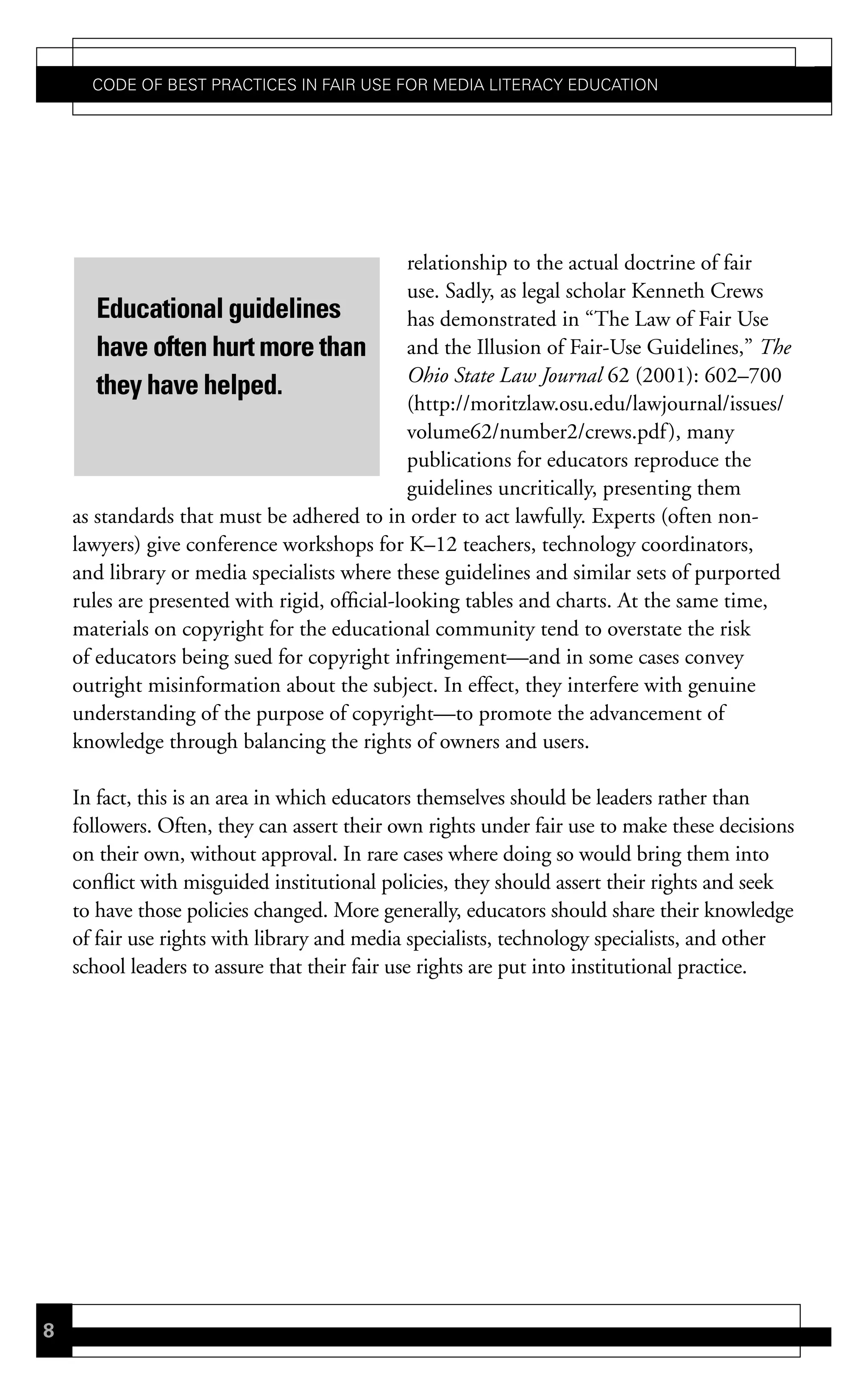 Code of Best PraCtiCes in fair Use for Media LiteraCy edUCation




                                               relationship to the actual doctrine of fair
                                               use. Sadly, as legal scholar Kenneth Crews
       Educational guidelines                  has demonstrated in “The Law of Fair Use
       have often hurt more than and the Illusion of Fair-Use Guidelines,” The
                                               Ohio State Law Journal 62 (2001): 602–700
       they have helped.
                                               (http://moritzlaw.osu.edu/lawjournal/issues/
                                               volume62/number2/crews.pdf ), many
                                               publications for educators reproduce the
                                               guidelines uncritically, presenting them
    as standards that must be adhered to in order to act lawfully. Experts (often non-
    lawyers) give conference workshops for K–12 teachers, technology coordinators,
    and library or media specialists where these guidelines and similar sets of purported
    rules are presented with rigid, official-looking tables and charts. At the same time,
    materials on copyright for the educational community tend to overstate the risk
    of educators being sued for copyright infringement—and in some cases convey
    outright misinformation about the subject. In effect, they interfere with genuine
    understanding of the purpose of copyright—to promote the advancement of
    knowledge through balancing the rights of owners and users.

    In fact, this is an area in which educators themselves should be leaders rather than
    followers. Often, they can assert their own rights under fair use to make these decisions
    on their own, without approval. In rare cases where doing so would bring them into
    conflict with misguided institutional policies, they should assert their rights and seek
    to have those policies changed. More generally, educators should share their knowledge
    of fair use rights with library and media specialists, technology specialists, and other
    school leaders to assure that their fair use rights are put into institutional practice.




8
 