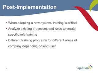 When adopting a new system, training is critical Analyze existing processes and roles to create specific role trainingDifferent training programs for different areas of company depending on end user10Post-Implementation