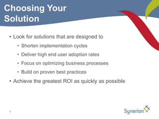 3Choosing Your SolutionLook for solutions that are designed toShorten implementation cyclesDeliver high end user adoption ratesFocus on optimizing business processesBuild on proven best practicesAchieve the greatest ROI as quickly as possible