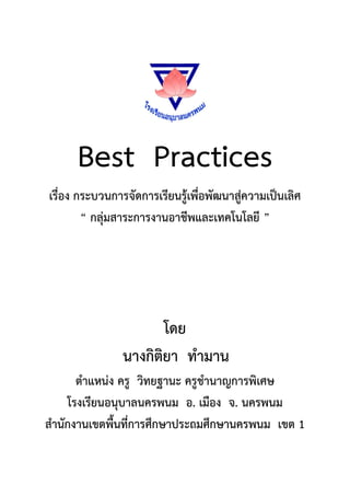 Best Practices
เรื่อง กระบวนการจัดการเรียนรู้เพื่อพัฒนาสู่ความเป็นเลิศ
        “ กลุ่มสาระการงานอาชีพและเทคโนโลยี ”




                       โดย
                นางกิติยา ทามาน
      ตาแหน่ง ครู วิทยฐานะ ครูชานาญการพิเศษ
    โรงเรียนอนุบาลนครพนม อ. เมือง จ. นครพนม
สานักงานเขตพื้นที่การศึกษาประถมศึกษานครพนม เขต 1
 