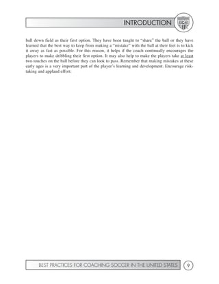 INTRODUCTION

ball down field as their first option. They have been taught to “share” the ball or they have
learned that the best way to keep from making a “mistake” with the ball at their feet is to kick
it away as fast as possible. For this reason, it helps if the coach continually encourages the
players to make dribbling their first option. It may also help to make the players take at least
two touches on the ball before they can look to pass. Remember that making mistakes at these
early ages is a very important part of the player’s learning and development. Encourage risk-
taking and applaud effort.




       BEST PRACTICES FOR COACHING SOCCER IN THE UNITED STATES                              9
 