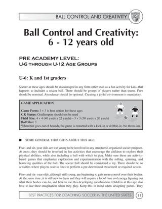 BALL CONTROL AND CREATIVITY


    Ball Control and Creativity:
          6 - 12 years old
PRE ACADEMY LEVEL:
U-6 through U-12 Age Groups

U-6: K and 1st graders
Soccer at these ages should be discouraged in any form other than as a fun activity for kids, that
happens to includes a soccer ball. There should be groups of players rather than teams. Fees
should be nominal. Attendance should be optional. Creating a joyful environment is mandatory.

 GAME APPLICATION

 Game Form: 3 v 3 is best option for these ages
 GK Status: Goalkeepers should not be used
 Field Size: 4 v 4 (40 yards x 25 yards)—3 v 3 (30 yards x 20 yards)
 Ball Size: 3
 When ball goes out of bounds, the game is restarted with a kick-in or dribble-in. No throw-ins.



■    SOME GENERAL THOUGHTS ABOUT THIS AGE:

Five- and six-year olds are too young to be involved in any structured, organized soccer program.
At most, they should be involved in fun activities that encourage the children to explore their
physical abilities, while also including a ball with which to play. Make sure these are activity-
based games that emphasize exploration and experimentation with the rolling, spinning, and
bouncing qualities of the ball. The soccer ball should be considered a toy. There should be no
activities where players wait in lines to perform a pre-determined movement or required action.

Five- and six- year olds, although still young, are beginning to gain more control over their bodies.
At the same time, it is still new to them and they will require a lot of time and energy figuring out
what their bodies can do, and how to use this developing coordination. Children at this age also
love to use their imagination when they play. Keep this in mind when designing games. They

       BEST PRACTICES FOR COACHING SOCCER IN THE UNITED STATES                                  11
 