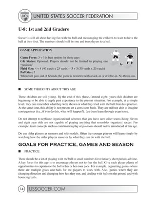 UNITED STATES SOCCER FEDERATION

U-8: 1st and 2nd Graders
Soccer is still all about having fun with the ball and encouraging the children to want to have the
ball at their feet. The numbers should still be one and two players to a ball.

 GAME APPLICATION

 Game Form: 3 v 3 is best option for these ages
 GK Status: Optional. Players should not be limited to playing one
 “position”
 Field Size: 4 v 4 (40 yards x 25 yards)—3 v 3 (30 yards x 20 yards)
 Ball Size: 3
 When ball goes out of bounds, the game is restarted with a kick-in or dribble-in. No throw-ins.



■     SOME THOUGHTS ABOUT THIS AGE

These children are still young. By the end of this phase, (around eight- years-old) children are
beginning to be able to apply past experience to the present situation. For example, at a simple
level, they can remember what they were shown or what they tried with the ball from last practice.
At the same time, this ability is not present on a consistent basis. They are still not able to imagine
consequences (i.e., if you do this, what will happen?). Let them learn through experience.

Do not attempt to replicate organizational schemes that you have seen older teams doing. Seven
and eight year olds are not capable of playing anything that resembles organized soccer. For
example, team concepts such as combination play or positions should not be introduced at this age.

Do use older players as mentors and role models. Often the younger players will learn simply by
watching how the older players move or by what they can do with the ball.

GOALS FOR PRACTICE, GAMES AND SEASON
■     PRACTICE:

There should be a lot of playing with the ball in small numbers for relatively short periods of time.
A key focus for this age is to encourage players not to fear the ball. Give each player plenty of
opportunities to experience the ball at his or her own pace. For example, organizing games where
there are multiple goals and balls for the players to work with. Also, games where they are
changing direction and changing how fast they run, and dealing with balls on the ground and with
bouncing balls.


 14      USSOCCER.COM
 