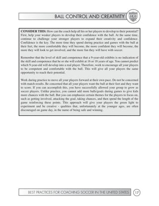BALL CONTROL AND CREATIVITY


CONSIDER THIS: How can the coach help all his or her players to develop to their potential?
First, help your weaker players to develop their confidence with the ball. At the same time,
continue to challenge your stronger players to expand their creativity and confidence.
Confidence is the key. The more time they spend during practice and games with the ball at
their feet, the more comfortable they will become, the more confident they will become, the
more they will look to get involved, and the more fun they will have with soccer.

Remember that the level of skill and competence that a 9-year-old exhibits is no indication of
the skill and competence that he or she will exhibit at 16 or 18 years of age. You cannot predict
which 9-year-old will develop into a real player. Therefore, work to encourage all your players
to be competent and comfortable with the ball. This will give all your players the same
opportunity to reach their potential.

Work during practice to move all your players forward at their own pace. Do not be concerned
with match results. Be concerned that all your players want the ball at their feet and they want
to score. If you can accomplish this, you have successfully allowed your group to grow as
soccer players. Unlike practice, you cannot add more balls/goals during games to give kids
more chances with the ball. But you can emphasize certain themes for the players to focus on,
such as getting involved, attacking the goal, taking chances, and then spend the length of the
game reinforcing these points. This approach will give your players the green light to
experiment and be creative - qualities that, unfortunately at the younger ages, are often
discouraged on game day, in the name of being safe and winning.




      BEST PRACTICES FOR COACHING SOCCER IN THE UNITED STATES                                 17
 