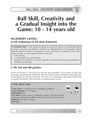BALL SKILL, CREATIVITY AND INSIGHT


       Ball Skill, Creativity and
      a Gradual Insight into the
       Game: 10 - 14 years old
ACADEMY LEVEL:
U-10 through U-12 Age Groups
 CONSIDER THIS: At the youth level, games are a forum for players to test their ball skills
 and game awareness, and should be considered an additional means of development, rather
 than the objective. Results are important as it gives the players a competitive focus in the
 match. Coaches are encouraged to promote soccer that:
 • is free flowing,
 • is coach-guided, not coach-directed,
 • demands that all players on the field, regardless of their specified position, participate in
    defending and attacking.


U-10: 3rd and 4th graders
Soccer for this age is a fun activity for the kids that encourages a lot of games to goals and
encourages experimentation with the ball. The ratio of balls to players should be small enough that
all your players are involved all the time. The focus is on developing a relationship with the ball
in a joyful environment. There should be no standings and no awards.

 GAME APPLICATION

 Game Form: A maximum of 6 v 6 including a goalkeeper
 Game Duration: 2 X 25 minutes
 Substitution: Free
 GK Status: Players rotate as goalkeeper in game. All players should
 experience playing all the different spots on the field during the season.
 Field Size: 60 yards x 40 yards
 Ball Size: 4




       BEST PRACTICES FOR COACHING SOCCER IN THE UNITED STATES                                19
 