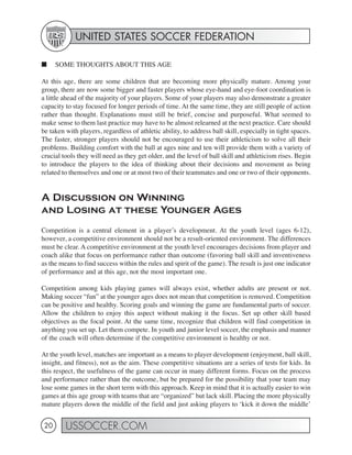 UNITED STATES SOCCER FEDERATION

■     SOME THOUGHTS ABOUT THIS AGE

At this age, there are some children that are becoming more physically mature. Among your
group, there are now some bigger and faster players whose eye-hand and eye-foot coordination is
a little ahead of the majority of your players. Some of your players may also demonstrate a greater
capacity to stay focused for longer periods of time. At the same time, they are still people of action
rather than thought. Explanations must still be brief, concise and purposeful. What seemed to
make sense to them last practice may have to be almost relearned at the next practice. Care should
be taken with players, regardless of athletic ability, to address ball skill, especially in tight spaces.
The faster, stronger players should not be encouraged to use their athleticism to solve all their
problems. Building comfort with the ball at ages nine and ten will provide them with a variety of
crucial tools they will need as they get older, and the level of ball skill and athleticism rises. Begin
to introduce the players to the idea of thinking about their decisions and movement as being
related to themselves and one or at most two of their teammates and one or two of their opponents.


A Discussion on Winning
and Losing at these Younger Ages
Competition is a central element in a player’s development. At the youth level (ages 6-12),
however, a competitive environment should not be a result-oriented environment. The differences
must be clear. A competitive environment at the youth level encourages decisions from player and
coach alike that focus on performance rather than outcome (favoring ball skill and inventiveness
as the means to find success within the rules and spirit of the game). The result is just one indicator
of performance and at this age, not the most important one.

Competition among kids playing games will always exist, whether adults are present or not.
Making soccer “fun” at the younger ages does not mean that competition is removed. Competition
can be positive and healthy. Scoring goals and winning the game are fundamental parts of soccer.
Allow the children to enjoy this aspect without making it the focus. Set up other skill based
objectives as the focal point. At the same time, recognize that children will find competition in
anything you set up. Let them compete. In youth and junior level soccer, the emphasis and manner
of the coach will often determine if the competitive environment is healthy or not.

At the youth level, matches are important as a means to player development (enjoyment, ball skill,
insight, and fitness), not as the aim. These competitive situations are a series of tests for kids. In
this respect, the usefulness of the game can occur in many different forms. Focus on the process
and performance rather than the outcome, but be prepared for the possibility that your team may
lose some games in the short term with this approach. Keep in mind that it is actually easier to win
games at this age group with teams that are “organized” but lack skill. Placing the more physically
mature players down the middle of the field and just asking players to ‘kick it down the middle’


 20      USSOCCER.COM
 