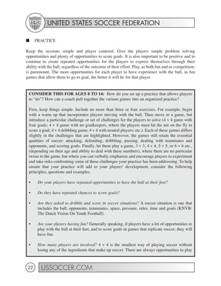 UNITED STATES SOCCER FEDERATION

■     PRACTICE

Keep the sessions simple and player centered. Give the players simple problem solving
opportunities and plenty of opportunities to score goals. It is also important to be positive and to
continue to create repeated opportunities for the players to express themselves through their
ability with the ball, regardless of the outcome of their effort. Play, as both fun and as competition,
is paramount. The more opportunities for each player to have experience with the ball, in fun
games that allow them to go to goal, the better it will be for that player.


 CONSIDER THIS FOR AGES 8 TO 14: How do you set up a practice that allows players
 to “do”? How can a coach pull together the various games into an organized practice?

 First, keep things simple. Include no more than three or four exercises. For example, begin
 with a warm up that incorporates players moving with the ball. Then move to a game, but
 introduce a particular challenge or set of challenges for the players to solve (4 v 4 game with
 four goals; 4 v 4 game with no goalkeepers, where the players must hit the net on the fly to
 score a goal; 4 v 4 dribbling game; 4 v 4 with neutral players; etc.). Each of these games differs
 slightly in the challenges that are highlighted. However, the games still retain the essential
 qualities of soccer: attacking, defending, dribbling, passing, dealing with teammates and
 opponents, and scoring goals. Finally, let them play a game, 3 v 3, 4 v 4, 5 v 5, or 6 v 6 etc.,
 (depending on their age and ability to deal with these numbers), where there are no particular
 twists to the game, but where you can verbally emphasize and encourage players to experiment
 and take risks confronting some of these challenges your practice has been addressing. To help
 ensure that your practice will add to your players’ development, consider the following
 principles, questions and examples.

 •     Do your players have repeated opportunities to have the ball at their feet?

 •     Do they have repeated chances to score goals?

 •     Are they asked to dribble and score in soccer situations? A soccer situation is one that
       includes the ball, opponents, teammates, space, pressure, rules, time and goals (KNVB:
       The Dutch Vision On Youth Football).

 •     Are your players having fun? Generally speaking, if players have a lot of opportunities to
       play with the ball at their feet, and to score goals in games that replicate soccer, they will
       have fun.

 •     How many players are involved? 4 v 4 is the smallest way of playing soccer without
       losing any of the ingredients that make up soccer. There are always opportunities to play



 22      USSOCCER.COM
 