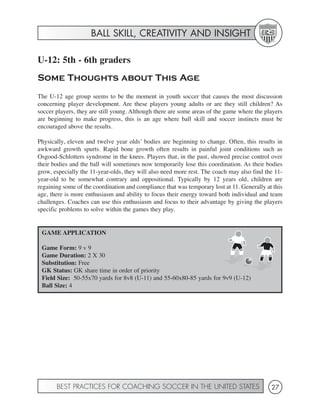 BALL SKILL, CREATIVITY AND INSIGHT

U-12: 5th - 6th graders
Some Thoughts about This Age
The U-12 age group seems to be the moment in youth soccer that causes the most discussion
concerning player development. Are these players young adults or are they still children? As
soccer players, they are still young. Although there are some areas of the game where the players
are beginning to make progress, this is an age where ball skill and soccer instincts must be
encouraged above the results.

Physically, eleven and twelve year olds’ bodies are beginning to change. Often, this results in
awkward growth spurts. Rapid bone growth often results in painful joint conditions such as
Osgood-Schlotters syndrome in the knees. Players that, in the past, showed precise control over
their bodies and the ball will sometimes now temporarily lose this coordination. As their bodies
grow, especially the 11-year-olds, they will also need more rest. The coach may also find the 11-
year-old to be somewhat contrary and oppositional. Typically by 12 years old, children are
regaining some of the coordination and compliance that was temporary lost at 11. Generally at this
age, there is more enthusiasm and ability to focus their energy toward both individual and team
challenges. Coaches can use this enthusiasm and focus to their advantage by giving the players
specific problems to solve within the games they play.


 GAME APPLICATION

 Game Form: 9 v 9
 Game Duration: 2 X 30
 Substitution: Free
 GK Status: GK share time in order of priority
 Field Size: 50-55x70 yards for 8v8 (U-11) and 55-60x80-85 yards for 9v9 (U-12)
 Ball Size: 4




       BEST PRACTICES FOR COACHING SOCCER IN THE UNITED STATES                               27
 