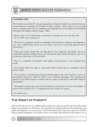 UNITED STATES SOCCER FEDERATION


 CONSIDER THIS:

 The Football Association (FA), the governing body of English football, has made the following
 recommendations regarding the Football Academy program, which targets the top young
 players in England and is run as a mandatory developmental arm of the top professional league
 in England (the English Premier League –EPL):

 * Players aged 12 to 18 should play a maximum of 30 games per year with their club.
 * No 11-a-side soccer until age 12.

 * The level of competition should be compatible with the player's colleagues and opposition.
 (e.g., Not so difficult that success is not an option, and not so easy that the players become
 unmotivated.)

 * Clubs and coaches should take care that players: Play alongside, and against, boys of a
 comparable standard, enabling them to put into practice skills learned during the week in an
 environment where they will be stretched.

 * Play in a competitive environment where quality of performance is more important than
 results.

 * The facilities (field size, ball, etc.) and match officials should also be compatible with the
 player's ability.

 * The atmosphere surrounding this program should emphasize the role of matches as part of a
 development program in which the result is not of primary importance. The coaching staff
 should use the match program to reinforce the key aspects of the player's individual technical
 development.

 * The number of games per season must be limited to a maximum of 30 and as the number of
 games will be limited to 30, it is important that none of them are wasted.

 (www.theFA.com)


The Onset of Puberty
Between the ages of 12 to 14, children often experience a physical growth spurt that affects their
balance and coordination. Oftentimes, they gain physical strength and power, but temporarily lose
agility and suppleness. As soccer players, this means potentially losing some control over the ball.
If the technical foundation is not strong, soccer is no longer fluid and fun for the players. It is at


 28      USSOCCER.COM
 
