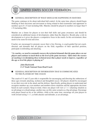 UNITED STATES SOCCER FEDERATION

■     GENERAL DESCRIPTION OF WHAT SHOULD BE HAPPENING IN MATCHES
The game continues to be about individual ball control. At the same time, players should begin
thinking of their decisions and movement as being related to their teammates and opponents in
numbers up to 8 v 8 (not including GK). Matches should be played in numbers no larger than 9
v 9 (including GK).

Matches are a forum for players to test their ball skills and game awareness and should be
considered an additional means of development, rather than the objective. Results play a role in
development as it gives the players a competitive focus in the match. In this environment, there
needs to be room for trial and error.

Coaches are encouraged to promote soccer that is free flowing, is coach-guided but not coach-
directed, and demands that all players on the field, regardless of their specified position,
participate in defending and attacking.

“As coaches, we need to constantly reassess the technical demands that the game places on our
players and continue to teach them as the level of the game increases. Often times the essence
of coaching is in identifying those technical areas that a player needs to improve, regardless of
the age or level the player is playing at.”

           John Hackworth
           U-17 Youth National Team Head Coach

■     GENERAL DESCRIPTION OF INFORMATION THAT IS COMMUNICATED
      TO THE PLAYERS BY THE COACH

The coach of 11 and 12 year olds is responsible for encouraging and directing the enthusiasm of
these ages towards attacking, technical and thoughtful soccer. All players should be encouraged
to see their own role in the attack and the defense. Specifically, getting players to understand and
recognize numbers up, even numbers and numbers down situations and the appropriate decisions
based on each scenario. Keep in mind, where one player will view a 1 v 1 attacking situation as
no advantage or a disadvantage, another may see this same scenario as a big advantage. Encourage
each player based on his or her abilities, while at the same time, encourage all your players to
work toward seeing 1 v 1, as both attacker and defender, as an advantage.




 30     USSOCCER.COM
 