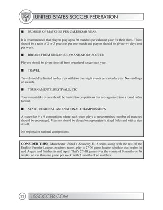 UNITED STATES SOCCER FEDERATION


■    NUMBER OF MATCHES PER CALENDAR YEAR

It is recommended that players play up to 30 matches per calendar year for their clubs. There
should be a ratio of 2 or 3 practices per one match and players should be given two days rest
per week.

■    BREAKS FROM ORGANIZED/MANDATORY SOCCER

Players should be given time off from organized soccer each year.

■    TRAVEL

Travel should be limited to day trips with two overnight events per calendar year. No standings
or awards.

■    TOURNAMENTS, FESTIVALS, ETC

Tournament–like events should be limited to competitions that are organized into a round robin
format.

■    STATE, REGIONAL AND NATIONAL CHAMPIONSHIPS

A statewide 9 v 9 competition where each team plays a predetermined number of matches
should be encouraged. Matches should be played on appropriately sized fields and with a size
4 ball.

No regional or national competitions.


CONSIDER THIS: Manchester United’s Academy U-18 team, along with the rest of the
English Premier League Academy teams, play a 27-30 game league schedule that begins in
mid August and finishes in mid April. That’s 27-30 games over the course of 9 months or 36
weeks, or less than one game per week, with 3 months of no matches.




32     USSOCCER.COM
 