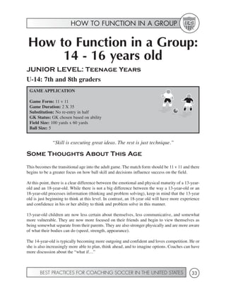 HOW TO FUNCTION IN A GROUP


How to Function in a Group:
     14 - 16 years old
JUNIOR LEVEL: Teenage Years
U-14: 7th and 8th graders
 GAME APPLICATION

 Game Form: 11 v 11
 Game Duration: 2 X 35
 Substitution: No re-entry in half
 GK Status: GK chosen based on ability
 Field Size: 100 yards x 60 yards
 Ball Size: 5


              “Skill is executing great ideas. The rest is just technique.”

Some Thoughts About This Age
This becomes the transitional age into the adult game. The match form should be 11 v 11 and there
begins to be a greater focus on how ball skill and decisions influence success on the field.

At this point, there is a clear difference between the emotional and physical maturity of a 13-year-
old and an 18-year-old. While there is not a big difference between the way a 13-year-old or an
18-year-old processes information (thinking and problem solving), keep in mind that the 13-year
old is just beginning to think at this level. In contrast, an 18-year old will have more experience
and confidence in his or her ability to think and problem solve in this manner.

13-year-old children are now less certain about themselves, less communicative, and somewhat
more vulnerable. They are now more focused on their friends and begin to view themselves as
being somewhat separate from their parents. They are also stronger physically and are more aware
of what their bodies can do (speed, strength, appearance).

The 14-year-old is typically becoming more outgoing and confident and loves competition. He or
she is also increasingly more able to plan, think ahead, and to imagine options. Coaches can have
more discussion about the “what if…”



       BEST PRACTICES FOR COACHING SOCCER IN THE UNITED STATES                                 33
 