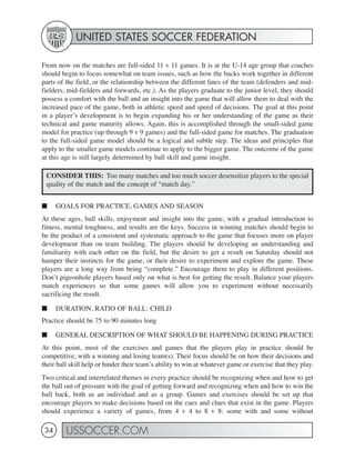 UNITED STATES SOCCER FEDERATION

From now on the matches are full-sided 11 v 11 games. It is at the U-14 age group that coaches
should begin to focus somewhat on team issues, such as how the backs work together in different
parts of the field, or the relationship between the different lines of the team (defenders and mid-
fielders, mid-fielders and forwards, etc.). As the players graduate to the junior level, they should
possess a comfort with the ball and an insight into the game that will allow them to deal with the
increased pace of the game, both in athletic speed and speed of decisions. The goal at this point
in a player’s development is to begin expanding his or her understanding of the game as their
technical and game maturity allows. Again, this is accomplished through the small-sided game
model for practice (up through 9 v 9 games) and the full-sided game for matches. The graduation
to the full-sided game model should be a logical and subtle step. The ideas and principles that
apply to the smaller game models continue to apply to the bigger game. The outcome of the game
at this age is still largely determined by ball skill and game insight.

 CONSIDER THIS: Too many matches and too much soccer desensitize players to the special
 quality of the match and the concept of “match day.”


■     GOALS FOR PRACTICE, GAMES AND SEASON
At these ages, ball skills, enjoyment and insight into the game, with a gradual introduction to
fitness, mental toughness, and results are the keys. Success in winning matches should begin to
be the product of a consistent and systematic approach to the game that focuses more on player
development than on team building. The players should be developing an understanding and
familiarity with each other on the field, but the desire to get a result on Saturday should not
hamper their instincts for the game, or their desire to experiment and explore the game. These
players are a long way from being “complete.” Encourage them to play in different positions.
Don’t pigeonhole players based only on what is best for getting the result. Balance your players
match experiences so that some games will allow you to experiment without necessarily
sacrificing the result.

■     DURATION, RATIO OF BALL: CHILD
Practice should be 75 to 90 minutes long

■     GENERAL DESCRIPTION OF WHAT SHOULD BE HAPPENING DURING PRACTICE
At this point, most of the exercises and games that the players play in practice should be
competitive, with a winning and losing team(s). Their focus should be on how their decisions and
their ball skill help or hinder their team’s ability to win at whatever game or exercise that they play.
Two critical and interrelated themes in every practice should be recognizing when and how to get
the ball out of pressure with the goal of getting forward and recognizing when and how to win the
ball back, both as an individual and as a group. Games and exercises should be set up that
encourage players to make decisions based on the cues and clues that exist in the game. Players
should experience a variety of games, from 4 v 4 to 8 v 8: some with and some without

 34      USSOCCER.COM
 
