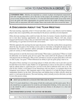 HOW TO FUNCTION IN A GROUP

 CONSIDER THIS: Matches are important as a means to player development (enjoyment,
 ball skill, insight, and fitness), not as the aim. In this respect, the usefulness of the game can
 occur in many different forms, from the 4 v 4 to the full-sided match model. Even at the senior
 level, the game still offers opportunities for growth, however the weight of balance between
 factors such as enjoyment, ball skill, insight, fitness and results shift more toward the latter.


A Discussion About the Team Meeting
The team meeting, especially at the U-14 level and older, can be a very effective tool for helping
players take more responsibility and ownership for the process and their own development

Often, the team meeting at the youth level takes the form of a lecture. Coaches should be careful
not to turn these learning opportunities into one-way discussions. Players will only remain
engaged and focused as long as they are interested in the topic. A great way to keep them listening
and learning is to get them involved in the conversation.

With this approach, the meetings become open discussions where the coaches throw out questions
about the day, the game or the training session, and see what ideas or thoughts the players have.
Sometimes the coach’s questions address principles of defending, principles of attacking, how
goals are scored, or what competing means.

Some questions to start the discussion could include: What makes a good player? What we would
do differently if we had the game all over again? The coach could ask the players to talk about
who played well, for both teams. Why or how well did we execute our game plan? How well were
we able to play “our game”? What influenced our ability to get our game going? And so on.

The point of these meetings is to encourage players to think and reflect, not to just show up and
be told what to do or how to play. Rather it is an opportunity to start to see the game in a different
light by talking about it, expressing how you feel on the field at different times and so on. The
goal for the coaches, in all aspects of our interactions with our players, is to prepare them to be
competent soccer players. One important aspect of this objective is to help the players become
independent thinkers on the field. Allowing them and helping them to think critically about the
game is a vital step in the process. The team meeting, when it actually involves the team, can help
to move this process along.

 ■    BEST QUALITIES OF A COACH FOR THIS AGE PLAYER
 The U-14 coach should have a firm grasp of both the youth game and the junior game. He or
 she should have an appreciation for creativity and independent thinking. At the same time, he
 or she should be able to communicate group and team themes to the players in a clear and
 simple manner.
 RECOMMENDED LICENSE: ‘B’ LICENSE OR HIGHER.


       BEST PRACTICES FOR COACHING SOCCER IN THE UNITED STATES                                   37
 