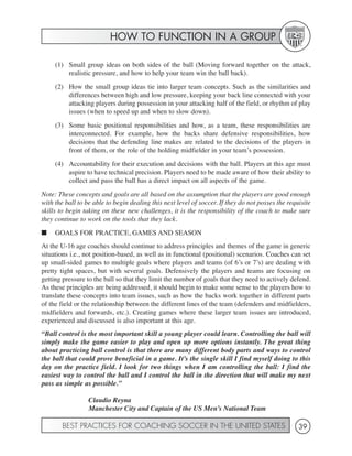 HOW TO FUNCTION IN A GROUP

     (1) Small group ideas on both sides of the ball (Moving forward together on the attack,
         realistic pressure, and how to help your team win the ball back).
     (2) How the small group ideas tie into larger team concepts. Such as the similarities and
         differences between high and low pressure, keeping your back line connected with your
         attacking players during possession in your attacking half of the field, or rhythm of play
         issues (when to speed up and when to slow down).
     (3) Some basic positional responsibilities and how, as a team, these responsibilities are
         interconnected. For example, how the backs share defensive responsibilities, how
         decisions that the defending line makes are related to the decisions of the players in
         front of them, or the role of the holding midfielder in your team’s possession.
     (4) Accountability for their execution and decisions with the ball. Players at this age must
         aspire to have technical precision. Players need to be made aware of how their ability to
         collect and pass the ball has a direct impact on all aspects of the game.
Note: These concepts and goals are all based on the assumption that the players are good enough
with the ball to be able to begin dealing this next level of soccer. If they do not posses the requisite
skills to begin taking on these new challenges, it is the responsibility of the coach to make sure
they continue to work on the tools that they lack.
■    GOALS FOR PRACTICE, GAMES AND SEASON
At the U-16 age coaches should continue to address principles and themes of the game in generic
situations i.e., not position-based, as well as in functional (positional) scenarios. Coaches can set
up small-sided games to multiple goals where players and teams (of 6’s or 7’s) are dealing with
pretty tight spaces, but with several goals. Defensively the players and teams are focusing on
getting pressure to the ball so that they limit the number of goals that they need to actively defend.
As these principles are being addressed, it should begin to make some sense to the players how to
translate these concepts into team issues, such as how the backs work together in different parts
of the field or the relationship between the different lines of the team (defenders and midfielders,
midfielders and forwards, etc.). Creating games where these larger team issues are introduced,
experienced and discussed is also important at this age.
“Ball control is the most important skill a young player could learn. Controlling the ball will
simply make the game easier to play and open up more options instantly. The great thing
about practicing ball control is that there are many different body parts and ways to control
the ball that could prove beneficial in a game. It’s the single skill I find myself doing to this
day on the practice field. I look for two things when I am controlling the ball: I find the
easiest way to control the ball and I control the ball in the direction that will make my next
pass as simple as possible.”

                  Claudio Reyna
                  Manchester City and Captain of the US Men’s National Team

        BEST PRACTICES FOR COACHING SOCCER IN THE UNITED STATES                                    39
 
