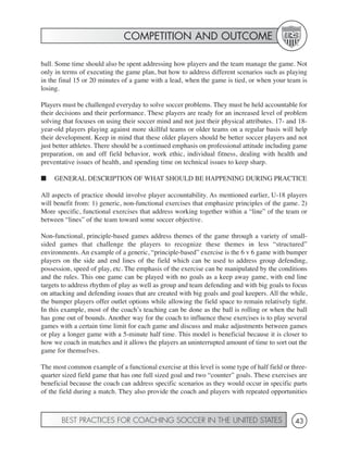 COMPETITION AND OUTCOME

ball. Some time should also be spent addressing how players and the team manage the game. Not
only in terms of executing the game plan, but how to address different scenarios such as playing
in the final 15 or 20 minutes of a game with a lead, when the game is tied, or when your team is
losing.

Players must be challenged everyday to solve soccer problems. They must be held accountable for
their decisions and their performance. These players are ready for an increased level of problem
solving that focuses on using their soccer mind and not just their physical attributes. 17- and 18-
year-old players playing against more skillful teams or older teams on a regular basis will help
their development. Keep in mind that these older players should be better soccer players and not
just better athletes. There should be a continued emphasis on professional attitude including game
preparation, on and off field behavior, work ethic, individual fitness, dealing with health and
preventative issues of health, and spending time on technical issues to keep sharp.

■    GENERAL DESCRIPTION OF WHAT SHOULD BE HAPPENING DURING PRACTICE

All aspects of practice should involve player accountability. As mentioned earlier, U-18 players
will benefit from: 1) generic, non-functional exercises that emphasize principles of the game. 2)
More specific, functional exercises that address working together within a “line” of the team or
between “lines” of the team toward some soccer objective.

Non-functional, principle-based games address themes of the game through a variety of small-
sided games that challenge the players to recognize these themes in less “structured”
environments. An example of a generic, “principle-based” exercise is the 6 v 6 game with bumper
players on the side and end lines of the field which can be used to address group defending,
possession, speed of play, etc. The emphasis of the exercise can be manipulated by the conditions
and the rules. This one game can be played with no goals as a keep away game, with end line
targets to address rhythm of play as well as group and team defending and with big goals to focus
on attacking and defending issues that are created with big goals and goal keepers. All the while,
the bumper players offer outlet options while allowing the field space to remain relatively tight.
In this example, most of the coach’s teaching can be done as the ball is rolling or when the ball
has gone out of bounds. Another way for the coach to influence these exercises is to play several
games with a certain time limit for each game and discuss and make adjustments between games
or play a longer game with a 5-minute half time. This model is beneficial because it is closer to
how we coach in matches and it allows the players an uninterrupted amount of time to sort out the
game for themselves.

The most common example of a functional exercise at this level is some type of half field or three-
quarter sized field game that has one full sized goal and two “counter” goals. These exercises are
beneficial because the coach can address specific scenarios as they would occur in specific parts
of the field during a match. They also provide the coach and players with repeated opportunities



       BEST PRACTICES FOR COACHING SOCCER IN THE UNITED STATES                                43
 