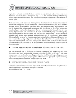 UNITED STATES SOCCER FEDERATION

to practice a particular issue. Finally, these exercises are a good way to address team issues when
the size of your roster doesn’t allow you to play 11 v 11. For example, attacking and defending
themes can be addressed beginning with 6 v 5 (4 defenders and a goalkeeper) and continuing to
the full game.

There are several points to consider that may impact the effectiveness of these exercises. 1) Even
though there are typically uneven numbers and a partial field with one full goal, try to make the
soccer as realistic and competitive as possible. Make sure that the amount of information that you
give is balanced by uninterrupted opportunities for the players to play. This means that,
occasionally, you need to allow the game to play for a certain amount of time, allowing for some
change of possession as well as restarts, etc. 2) Try to work with both groups somewhat equally.
If you are designing this exercise to work with your attacking group going to a big goal, have your
assistant coach address issues with the defending group such as establishing a point in their
defending half to “recover” to when they are able to get the ball out of their end. Likewise, they
can work on when to step and pressure and when to drop off and how to keep their back line
active, and within the back line – what is the position of their bodies and how can this influence
their ability to defend? These can all be addressed while the attacking team is also focusing on
their own issues.

■     GENERAL DESCRIPTION OF WHAT SHOULD BE HAPPENING IN MATCHES

The matches are the time for the players to apply the lessons from their week of practices, from
their most recent match and as well as from the season thus far. Most of the coach’s role in the
match occurred during the prior week. By game time, the coach’s role is to give the players some
organizational focus during the pre game period and then make the appropriate adjustments during
the match through substitutions and during the halftime break.

■     BEST QUALITIES OF A COACH FOR THIS AGE PLAYER

Charismatic; well informed; up to date; experienced; knowledgeable; articulate; disciplinarian; no
doubts about his/her authority and managerial know-how.
Recommended license: ‘A’ License




 44     USSOCCER.COM
 