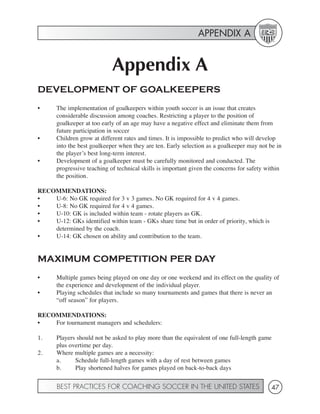APPENDIX A


                             Appendix A
DEVELOPMENT OF GOALKEEPERS
•      The implementation of goalkeepers within youth soccer is an issue that creates
       considerable discussion among coaches. Restricting a player to the position of
       goalkeeper at too early of an age may have a negative effect and eliminate them from
       future participation in soccer
•      Children grow at different rates and times. It is impossible to predict who will develop
       into the best goalkeeper when they are ten. Early selection as a goalkeeper may not be in
       the player’s best long-term interest.
•      Development of a goalkeeper must be carefully monitored and conducted. The
       progressive teaching of technical skills is important given the concerns for safety within
       the position.

RECOMMENDATIONS:
•   U-6: No GK required for 3 v 3 games. No GK required for 4 v 4 games.
•   U-8: No GK required for 4 v 4 games.
•   U-10: GK is included within team - rotate players as GK.
•   U-12: GKs identified within team - GKs share time but in order of priority, which is
    determined by the coach.
•   U-14: GK chosen on ability and contribution to the team.


MAXIMUM COMPETITION PER DAY
•      Multiple games being played on one day or one weekend and its effect on the quality of
       the experience and development of the individual player.
•      Playing schedules that include so many tournaments and games that there is never an
       “off season” for players.

RECOMMENDATIONS:
•   For tournament managers and schedulers:

1.     Players should not be asked to play more than the equivalent of one full-length game
       plus overtime per day.
2.     Where multiple games are a necessity:
       a.     Schedule full-length games with a day of rest between games
       b.     Play shortened halves for games played on back-to-back days


       BEST PRACTICES FOR COACHING SOCCER IN THE UNITED STATES                              47
 