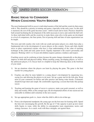 UNITED STATES SOCCER FEDERATION

Basic Ideas to Consider
When Coaching Youth Soccer
The most fundamental skill in soccer is individual mastery of the ball and the creativity that comes
with it. This should be a priority in training and games, especially in the early years. As this skill
is mastered, the rest of the game becomes easier - both to teach and to learn. Practices should be
built around facilitating the development of the skills necessary to move and control the ball well.
As these individual skills and the creativity to make them come alive in the game are developed
to a level of competence, the finer points, first of passing skill and later of team organization can
be taught.

The town and club coaches who work with our youth and junior players on a daily basis play a
fundamental role in the development of soccer players in this country. Towns and clubs should
strive to place experienced coaches who have a clear understanding of the value of teaching
technique at the youth and early junior levels. Equally important is the coach’s personality and
character. Working with 6- to 14-year-old children requires patience, kindness and respect.

Coaching soccer can be confusing at times because the game changes dramatically as the players
improve in both skill and physical ability. When coaching young, developing players, as well as
the adolescent players, U.S. Soccer feels it is helpful to keep the following ideas at the forefront
of your mind:

1)   Set up situations where the players can learn by playing the game. The game is the best
     teacher for young players.

2)   Coaches can often be more helpful to a young player’s development by organizing less,
     saying less and allowing the players to do more. Set up a game and let the kids play. Keep
     most of your comments for before and after practice and during water breaks. Comments
     should be kept short and simple. Be comfortable organizing a session that looks like pickup
     soccer.

3)   Teaching and learning the game of soccer is a process: make your goals seasonal, as well as
     daily and weekly. Often, at the younger ages, the developmental efforts of one season are not
     noticeable in children until sometime in the next season.

4)   Set age-appropriate goals i.e., know what the child is able to do at that age.

5)   From a developmental standpoint, the young ages are the best ones for learning skills. Spend
     the time now encouraging this growth. By the age of 17 the capacity to pick up new motor
     skills begins to wane, while the ability to conceptualize team organization, tactics and
     strategy increases. As a coach, work with these strengths, not against them.


 4       USSOCCER.COM
 
