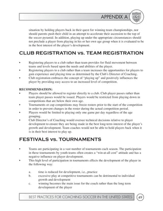 APPENDIX A

       situation by holding players back in their quest for winning team championships, nor
       should parents push their child in an attempt to accelerate their ascension to the top of
       the soccer pyramid. In addition, playing up under the appropriate circumstances should
       not preclude a player from playing in his or her own age group when it is evaluated to be
       in the best interest of the player’s development.

CLUB REGISTRATION vs. TEAM REGISTRATION
•      Registering players to a club rather than team provides for fluid movement between
       teams and levels based upon the needs and abilities of the player.
•      Registering players to a club rather than a team increases the opportunities for players to
       gain experience and playing time as determined by the Club’s Director of Coaching.
•      Club registration embraces the concept of “playing up” and positively influences the
       player by providing easy access to an increased level of competition.

RECOMMENDATION:
•   Players should be allowed to register directly to a club. Club player passes rather than
    team player passes would be issued. Players would be restricted from playing down in
    competitions that are below their own age.
•   Tournaments or cup competitions may freeze rosters prior to the start of the competition
    in order to prevent changes in the roster during the actual competition period.
•   Players would be limited to playing only one game per day regardless of the age
    grouping.
•   Club Director’s of Coaching would oversee technical decisions relative to player
    development to ensure they are being made in the best long-term interest of the player’s
    growth and development. Team coaches would not be able to hold players back when it
    is in their best interest to play up.

FESTIVALS vs. TOURNAMENTS
•      Teams are participating in a vast number of tournaments each season. The participation
       in these tournaments by youth teams often creates a “win-at-all cost” attitude and has a
       negative influence on player development.
•      This high level of participation in tournaments effects the development of the player in
       the following way:

       a.     time is reduced for development, i.e., practice
       b.     excessive play at competitive tournaments can be detrimental to individual
              growth and development
       c.     winning becomes the main issue for the coach rather than the long term
              development of the player


       BEST PRACTICES FOR COACHING SOCCER IN THE UNITED STATES                                49
 