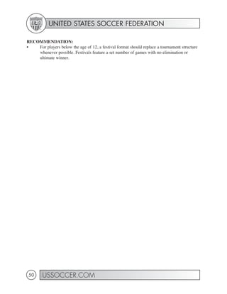 UNITED STATES SOCCER FEDERATION

RECOMMENDATION:
•   For players below the age of 12, a festival format should replace a tournament structure
    whenever possible. Festivals feature a set number of games with no elimination or
    ultimate winner.




50      USSOCCER.COM
 