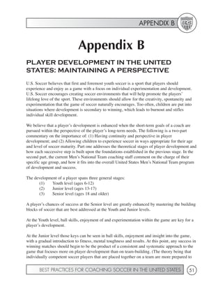 APPENDIX B


                              Appendix B
PLAYER DEVELOPMENT IN THE UNITED
STATES: MAINTAINING A PERSPECTIVE
U.S. Soccer believes that first and foremost youth soccer is a sport that players should
experience and enjoy as a game with a focus on individual experimentation and development.
U.S. Soccer encourages creating soccer environments that will help promote the players’
lifelong love of the sport. These environments should allow for the creativity, spontaneity and
experimentation that the game of soccer naturally encourages. Too often, children are put into
situations where development is secondary to winning, which leads to burnout and stifles
individual skill development.

We believe that a player’s development is enhanced when the short-term goals of a coach are
pursued within the perspective of the player’s long-term needs. The following is a two-part
commentary on the importance of: (1) Having continuity and perspective in player
development; and (2) Allowing children to experience soccer in ways appropriate for their age
and level of soccer maturity. Part one addresses the theoretical stages of player development and
how each successive step is built upon the foundations established in the previous stage. In the
second part, the current Men’s National Team coaching staff comment on the charge of their
specific age group, and how it fits into the overall United States Men’s National Team program
of development and success.

The development of a player spans three general stages:
      (1)    Youth level (ages 6-12)
      (2)    Junior level (ages 13-17)
      (3)    Senior level (ages 18 and older)

A player’s chances of success at the Senior level are greatly enhanced by mastering the building
blocks of soccer that are best addressed at the Youth and Junior levels.

At the Youth level, ball skills, enjoyment of and experimentation within the game are key for a
player’s development.

At the Junior level those keys can be seen in ball skills, enjoyment and insight into the game,
with a gradual introduction to fitness, mental toughness and results. At this point, any success in
winning matches should begin to be the product of a consistent and systematic approach to the
game that focuses more on player development than on team-building. (The theory being that
individually competent soccer players that are placed together on a team are more prepared to


       BEST PRACTICES FOR COACHING SOCCER IN THE UNITED STATES                                 51
 