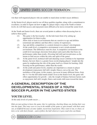 UNITED STATES SOCCER FEDERATION

win than well-organized players who are unable to stand alone on their soccer abilities).

At the Senior level, players need to use all these qualities together, along with a commitment to
excellence, in order to figure out how to win. If a player skips a step at the Youth or Junior
levels, he will find success and enjoyment more difficult as he moves toward the senior level.

At the Youth and Junior levels, there are several points to address when discussing how to
achieve these goals:
       (1)     The game is the best teacher - let the kids learn from it by setting up
               opportunities for them to play
       (2)     Allow kids to learn in environments that are sensitive to age and abilities
               (emotional and athletic) and that offer a variety of experiences.
       (3)     Age and ability competition is a central element in a player’s development.
       (4)     At the youth level, a competitive environment is not a result-oriented
               environment. The differences must be clear. A competitive environment at the
               youth level encourages decisions from player and coach alike that focus on
               performance rather than results. (Favoring ball skill and inventiveness as the
               means to find success within the rules and spirit of the game)
       (5)     At the junior level, technical skill and attacking soccer continue to be important
               themes, but now there is a greater focus on developing players’ insight into the
               game by emphasizing the role of the game itself as a forum for learning. (Still
               focusing on the performance, rather than the result)
       (6)     At the youth and junior levels, matches are important as a means to player
               development (enjoyment, ball skill, insight, fitness), not as the aim. The
               usefulness of the game, in this respect, can occur in many different forms, from
               the 4 v 4 to the full-sided match model. Even at the Senior level, the game still
               offers opportunities for growth – only the weight of balance between factors such
               as enjoyment, ball skill, insight, fitness and results shift more toward the latter.

A GENERAL DESCRIPTION OF THE
DEVELOPMENTAL STAGES OF A YOUTH
SOCCER PLAYER IN THE UNITED STATES

YOUTH LEVEL
At the early levels of youth soccer …

Kids are just getting to know the game; they’re exploring, checking things out, feeling their way
into the game. They may wave to you in the middle of the game or spin around, with their arms
out, at midfield because of some sudden, mysterious inspiration. They want to run, to chase, to
kick, to be with their friends – and to follow the ball wherever it goes (and who can blame


 52     USSOCCER.COM
 
