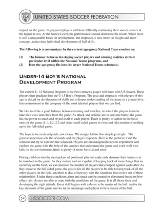 UNITED STATES SOCCER FEDERATION

impact on the game. Ill-prepared players will have difficulty continuing their soccer careers at
the higher levels. At the Senior Level, the performance should determine the result. While there
is still a measurable focus on development, the emphasis is now more on insight and team
concepts, rather than individual development of ball skills.

The following is a commentary by the current age-group National Team coaches on:

(1)    The balance between developing soccer players and winning matches at their
       particular level within the National Teams programs, and
(2)    How the age-group fits into the larger National Teams schematic.


Under-14 Boy’s National
Development Program
The current U-14 National Program is the first contact a player will have with US Soccer. These
players then graduate into the U-15 Boy’s Program. The goal and emphasis with players of this
age is placed on development of skills and a deeper understanding of the game in a competitive,
fun environment in the company of the most talented players that we can find.

We like to strike a good balance between training and matches, in which the players learn to
take their cues and clues from the game. As attack and defense are in constant battle, the game
has the power to teach and reveal itself to each player. There is plenty of action in the basic
units of the game (1:1, 1:2, 2:2 and other small sided games in even and odd numbers) building
up to the full-sided game.

The hope is to create originals, not clones. We simply follow this simple principle: The
game/competition sets the demands and the player responds (Here is the problem. Find the
solution and try to execute that solution). Players are encouraged/allowed to experiment and
explore the game with the help of the coaches that understand the game and work well with
kids. In this environment, there is plenty of room for trial and error.

Putting children into the straitjackets of positional play too early only destroys their instincts to
be involved in the game. As they mature and are capable of keeping track of more things that are
occurring on the field, we can increase the number of players that compete against each other. As
they move to the full-sided game, the goal is for all the players to be able to keep track of all the
other players on the field, and then to deal effectively with the situations that evolve out of these
relationships. Under these conditions, time and space can be created or eliminated based on how
effectively players are able to cope with the conditions of the game. It is all about ideas and
developing the right attitude. Great skill begins with a desire to be master of the ball, and/or the
key elements of the game and we try to encourage each player to be a master of the ball.


 54      USSOCCER.COM
 