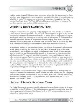 APPENDIX B

Looking back at the past U-14 camps, there is reason to believe that this approach works. There
have been some highly attractive, very competitive soccer played by these 13 year-olds that was
refreshing to watch. With constant care in the years to come, these young players have the
potential for a bright future. The Under-14 National Camp occurs in August of each year. The
past three years the camp has been held in Massachusetts.

Under-15 Boy’s National Team
Each year we welcome a new age group mostly of players who come from the U-14 National
Camp. We work with this group for a one-year cycle with an emphasis on speed of play and the
ability to solve problems in competitive situations. In general, most of our players have a good
starting point athletically and many are technically sound in slower games or isolated situations.
When we increase the demands of the game and the speed of play, many have a hard time
mastering the ball, staying tuned in, seeing the game and making sense of their plays. By being
in the company of better players and faster games, these aspects improve dramatically.

In our training sessions we play small-sided games with different demands and challenges that
we ask players to confront. The games are fast and to keep up with the speed of play, good
technical ability and good habits on and off the ball are necessary. We ask the players to stay
tuned in mentally, to read the game and the demands of the game and to make decisions that
help their team win. We want their individual personalities to grow and for them to begin to
solve problems as a group. Therefore, we give the players some freedom to make decisions, to
solve problems, and to experiment with the game. We are more concerned with them developing
into better players who can figure out how to win than with telling them exactly what to do. In
this sense, we do not put a big emphasis on the results, but rather on how they are progressing
as players. At the same time, we do provide them with our tactical insights and feedback, and
we give them starting points for dealing with certain situations.

Our events have varied in numbers from 4-6 per year consisting mostly of training camps and
competitive domestic and international events. Over the past three player cycles, the U-15 group
has traveled to compete in tournaments in Mexico, Bolivia, France and Germany. Domestically,
the teams have competed against U-15 regional teams, older regional teams, the U-17 US
National Team, and MLS teams.

Under-17 Men’s National Team
The Under-17 program is a result-oriented developmental program. Result-oriented in the sense
of qualifying for the FIFA Under-17 World Championship, and developmental in the sense that
players are prepared to be successful at the next levels of MNT programs and are prepared to
enter college or professional soccer.



       BEST PRACTICES FOR COACHING SOCCER IN THE UNITED STATES                                55
 
