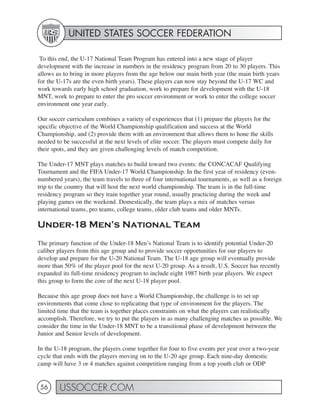 UNITED STATES SOCCER FEDERATION

 To this end, the U-17 National Team Program has entered into a new stage of player
development with the increase in numbers in the residency program from 20 to 30 players. This
allows us to bring in more players from the age below our main birth year (the main birth years
for the U-17s are the even birth years). These players can now stay beyond the U-17 WC and
work towards early high school graduation, work to prepare for development with the U-18
MNT, work to prepare to enter the pro soccer environment or work to enter the college soccer
environment one year early.

Our soccer curriculum combines a variety of experiences that (1) prepare the players for the
specific objective of the World Championship qualification and success at the World
Championship, and (2) provide them with an environment that allows them to hone the skills
needed to be successful at the next levels of elite soccer. The players must compete daily for
their spots, and they are given challenging levels of match competition.

The Under-17 MNT plays matches to build toward two events: the CONCACAF Qualifying
Tournament and the FIFA Under-17 World Championship. In the first year of residency (even-
numbered years), the team travels to three of four international tournaments, as well as a foreign
trip to the country that will host the next world championship. The team is in the full-time
residency program so they train together year round, usually practicing during the week and
playing games on the weekend. Domestically, the team plays a mix of matches versus
international teams, pro teams, college teams, older club teams and older MNTs.

Under-18 Men’s National Team
The primary function of the Under-18 Men’s National Team is to identify potential Under-20
caliber players from this age group and to provide soccer opportunities for our players to
develop and prepare for the U-20 National Team. The U-18 age group will eventually provide
more than 50% of the player pool for the next U-20 group. As a result, U.S. Soccer has recently
expanded its full-time residency program to include eight 1987 birth year players. We expect
this group to form the core of the next U-18 player pool.

Because this age group does not have a World Championship, the challenge is to set up
environments that come close to replicating that type of environment for the players. The
limited time that the team is together places constraints on what the players can realistically
accomplish. Therefore, we try to put the players in as many challenging matches as possible. We
consider the time in the Under-18 MNT to be a transitional phase of development between the
Junior and Senior levels of development.

In the U-18 program, the players come together for four to five events per year over a two-year
cycle that ends with the players moving on to the U-20 age group. Each nine-day domestic
camp will have 3 or 4 matches against competition ranging from a top youth club or ODP


 56     USSOCCER.COM
 