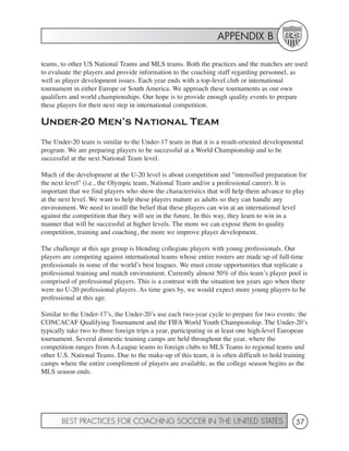 APPENDIX B

teams, to other US National Teams and MLS teams. Both the practices and the matches are used
to evaluate the players and provide information to the coaching staff regarding personnel, as
well as player development issues. Each year ends with a top-level club or international
tournament in either Europe or South America. We approach these tournaments as our own
qualifiers and world championships. Our hope is to provide enough quality events to prepare
these players for their next step in international competition.

Under-20 Men’s National Team
The Under-20 team is similar to the Under-17 team in that it is a result-oriented developmental
program. We are preparing players to be successful at a World Championship and to be
successful at the next National Team level.

Much of the development at the U-20 level is about competition and "intensified preparation for
the next level" (i.e., the Olympic team, National Team and/or a professional career). It is
important that we find players who show the characteristics that will help them advance to play
at the next level. We want to help these players mature as adults so they can handle any
environment. We need to instill the belief that these players can win at an international level
against the competition that they will see in the future. In this way, they learn to win in a
manner that will be successful at higher levels. The more we can expose them to quality
competition, training and coaching, the more we improve player development.

The challenge at this age group is blending collegiate players with young professionals. Our
players are competing against international teams whose entire rosters are made up of full-time
professionals in some of the world’s best leagues. We must create opportunities that replicate a
professional training and match environment. Currently almost 50% of this team’s player pool is
comprised of professional players. This is a contrast with the situation ten years ago when there
were no U-20 professional players. As time goes by, we would expect more young players to be
professional at this age.

Similar to the Under-17’s, the Under-20’s use each two-year cycle to prepare for two events: the
CONCACAF Qualifying Tournament and the FIFA World Youth Championship. The Under-20’s
typically take two to three foreign trips a year, participating in at least one high-level European
tournament. Several domestic training camps are held throughout the year, where the
competition ranges from A-League teams to foreign clubs to MLS Teams to regional teams and
other U.S. National Teams. Due to the make-up of this team, it is often difficult to hold training
camps where the entire compliment of players are available, as the college season begins as the
MLS season ends.




       BEST PRACTICES FOR COACHING SOCCER IN THE UNITED STATES                                57
 