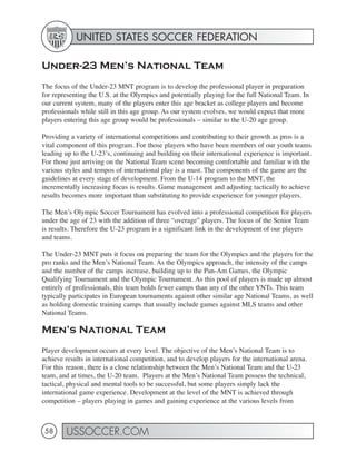 UNITED STATES SOCCER FEDERATION

Under-23 Men’s National Team
The focus of the Under-23 MNT program is to develop the professional player in preparation
for representing the U.S. at the Olympics and potentially playing for the full National Team. In
our current system, many of the players enter this age bracket as college players and become
professionals while still in this age group. As our system evolves, we would expect that more
players entering this age group would be professionals – similar to the U-20 age group.

Providing a variety of international competitions and contributing to their growth as pros is a
vital component of this program. For those players who have been members of our youth teams
leading up to the U-23’s, continuing and building on their international experience is important.
For those just arriving on the National Team scene becoming comfortable and familiar with the
various styles and tempos of international play is a must. The components of the game are the
guidelines at every stage of development. From the U-14 program to the MNT, the
incrementally increasing focus is results. Game management and adjusting tactically to achieve
results becomes more important than substituting to provide experience for younger players.

The Men’s Olympic Soccer Tournament has evolved into a professional competition for players
under the age of 23 with the addition of three “overage” players. The focus of the Senior Team
is results. Therefore the U-23 program is a significant link in the development of our players
and teams.

The Under-23 MNT puts it focus on preparing the team for the Olympics and the players for the
pro ranks and the Men’s National Team. As the Olympics approach, the intensity of the camps
and the number of the camps increase, building up to the Pan-Am Games, the Olympic
Qualifying Tournament and the Olympic Tournament. As this pool of players is made up almost
entirely of professionals, this team holds fewer camps than any of the other YNTs. This team
typically participates in European tournaments against other similar age National Teams, as well
as holding domestic training camps that usually include games against MLS teams and other
National Teams.

Men’s National Team
Player development occurs at every level. The objective of the Men’s National Team is to
achieve results in international competition, and to develop players for the international arena.
For this reason, there is a close relationship between the Men’s National Team and the U-23
team, and at times, the U-20 team. Players at the Men’s National Team possess the technical,
tactical, physical and mental tools to be successful, but some players simply lack the
international game experience. Development at the level of the MNT is achieved through
competition – players playing in games and gaining experience at the various levels from



 58     USSOCCER.COM
 