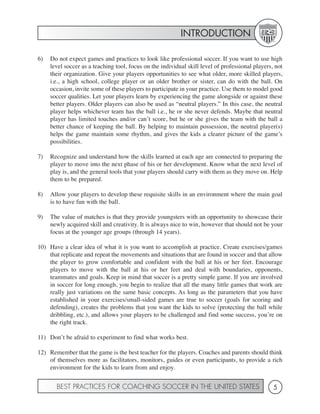 INTRODUCTION

6)   Do not expect games and practices to look like professional soccer. If you want to use high
     level soccer as a teaching tool, focus on the individual skill level of professional players, not
     their organization. Give your players opportunities to see what older, more skilled players,
     i.e., a high school, college player or an older brother or sister, can do with the ball. On
     occasion, invite some of these players to participate in your practice. Use them to model good
     soccer qualities. Let your players learn by experiencing the game alongside or against these
     better players. Older players can also be used as “neutral players.” In this case, the neutral
     player helps whichever team has the ball i.e., he or she never defends. Maybe that neutral
     player has limited touches and/or can’t score, but he or she gives the team with the ball a
     better chance of keeping the ball. By helping to maintain possession, the neutral player(s)
     helps the game maintain some rhythm, and gives the kids a clearer picture of the game’s
     possibilities.

7)   Recognize and understand how the skills learned at each age are connected to preparing the
     player to move into the next phase of his or her development. Know what the next level of
     play is, and the general tools that your players should carry with them as they move on. Help
     them to be prepared.

8)   Allow your players to develop these requisite skills in an environment where the main goal
     is to have fun with the ball.

9)   The value of matches is that they provide youngsters with an opportunity to showcase their
     newly acquired skill and creativity. It is always nice to win, however that should not be your
     focus at the younger age groups (through 14 years).

10) Have a clear idea of what it is you want to accomplish at practice. Create exercises/games
    that replicate and repeat the movements and situations that are found in soccer and that allow
    the player to grow comfortable and confident with the ball at his or her feet. Encourage
    players to move with the ball at his or her feet and deal with boundaries, opponents,
    teammates and goals. Keep in mind that soccer is a pretty simple game. If you are involved
    in soccer for long enough, you begin to realize that all the many little games that work are
    really just variations on the same basic concepts. As long as the parameters that you have
    established in your exercises/small-sided games are true to soccer (goals for scoring and
    defending), creates the problems that you want the kids to solve (protecting the ball while
    dribbling, etc.), and allows your players to be challenged and find some success, you’re on
    the right track.

11) Don’t be afraid to experiment to find what works best.

12) Remember that the game is the best teacher for the players. Coaches and parents should think
    of themselves more as facilitators, monitors, guides or even participants, to provide a rich
    environment for the kids to learn from and enjoy.


       BEST PRACTICES FOR COACHING SOCCER IN THE UNITED STATES                                    5
 