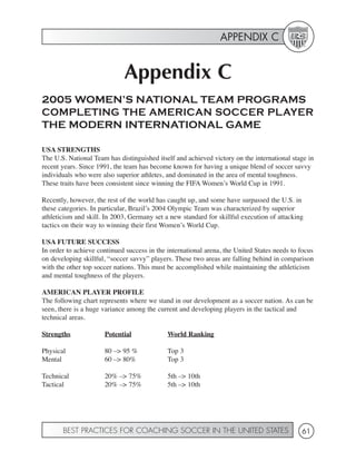 APPENDIX C


                             Appendix C
2005 WOMEN’S NATIONAL TEAM PROGRAMS
COMPLETING THE AMERICAN SOCCER PLAYER
THE MODERN INTERNATIONAL GAME

USA STRENGTHS
The U.S. National Team has distinguished itself and achieved victory on the international stage in
recent years. Since 1991, the team has become known for having a unique blend of soccer savvy
individuals who were also superior athletes, and dominated in the area of mental toughness.
These traits have been consistent since winning the FIFA Women’s World Cup in 1991.

Recently, however, the rest of the world has caught up, and some have surpassed the U.S. in
these categories. In particular, Brazil’s 2004 Olympic Team was characterized by superior
athleticism and skill. In 2003, Germany set a new standard for skillful execution of attacking
tactics on their way to winning their first Women’s World Cup.

USA FUTURE SUCCESS
In order to achieve continued success in the international arena, the United States needs to focus
on developing skillful, “soccer savvy” players. These two areas are falling behind in comparison
with the other top soccer nations. This must be accomplished while maintaining the athleticism
and mental toughness of the players.

AMERICAN PLAYER PROFILE
The following chart represents where we stand in our development as a soccer nation. As can be
seen, there is a huge variance among the current and developing players in the tactical and
technical areas.

Strengths             Potential              World Ranking

Physical              80 –> 95 %             Top 3
Mental                60 –> 80%              Top 3

Technical             20% –> 75%             5th –> 10th
Tactical              20% –> 75%             5th –> 10th




       BEST PRACTICES FOR COACHING SOCCER IN THE UNITED STATES                               61
 