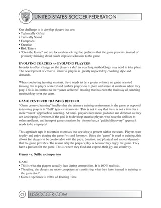 UNITED STATES SOCCER FEDERATION

Our challenge is to develop players that are:
• Technically Gifted
• Tactically Sound
• Composed
• Creative
• Risk Takers
• “Own the Game” and are focused on solving the problems that the game presents, instead of
  primarily thinking about coach imposed solutions to the game

EVOLVING COACHES –> EVOLVING PLAYERS
In order to affect change on the players a shift in coaching methodology may need to take place.
The development of creative, intuitive players is greatly impacted by coaching style and
demands.

When conducting training sessions, there needs to be a greater reliance on game oriented
training that is player centered and enables players to explore and arrive at solutions while they
play. This is in contrast to the “coach centered” training that has been the mainstay of coaching
methodology over the years.

GAME CENTERED TRAINING DEFINED
“Game centered training” implies that the primary training environment is the game as opposed
to training players in “drill” type environments. This is not to say that there is not a time for a
more “direct” approach to coaching. At times, players need more guidance and direction as they
are developing. However, if the goal is to develop creative players who have the abilities to
solve problems, and interpret game situations by themselves, a “guided discovery” approach
needs to be employed.

This approach taps in to certain essentials that are always present within the team. Players want
to play and enjoy playing the game first and foremost. Since the “game” is used in training, this
allows for players to be comfortable with the pace, duration, and physical and mental demands
that the game provides. The reason why the players play is because they enjoy the game. They
have a passion for the game. This is where they find and express their joy and creativity.

Games vs. Drills: a comparison

GAME
• This is what the players actually face during competition. It is 100% realistic.
• Therefore, the players are more competent at transferring what they have learned in training to
  the game itself.
• Game Experience = 100% of Training Time




 62     USSOCCER.COM
 