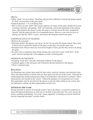 APPENDIX C

DRILLS
• Many “drills” are not realistic. Therefore, players find it difficult to transfer the things learned
  in “drill” environments to the game itself.
• Game Experience = ?% of Training Time
• This is not to say that “drills” that closely replicate one aspect of the game should not be used
  in training. Dynamic, demanding, “drill” environments, used at the beginning of the training
  times, often prepares the players to play the game as it breaks down the more complicated
  “picture” that the game provides in to manageable pieces. However, care must be given to
  making sure that the “drill” is active, and mirrors the demands found in the game.

CONTINUOUS PLAY IN TRAINING
• Reflects the real game.
• Demands rhythm. The players can not go “all out” for an entire 90-minute stretch. They need
  to know how to control the rhythm of the game so that they can last the entire time.
• Demands focus. Players must stay focused for lengths of time, just like they need to do during
  the game.
• In order to have continuous play during training, the coach must coach “in the flow” of the
  game, and not interrupt play with stoppages to make coaching points.

FEEDBACK ON THE FIELD
• Coaching “in the flow” provides immediate feedback for the players.
• Feedback applies to the real game and is therefore directly beneficial to the players.
• Allows continuous play.

Brazilians
The Brazilians have always been noted for their touch, creativity, dynamic and instinctive play.
Their individual brilliance with the ball sets them apart from the rest of the world. Allowing for
uninterrupted play during training times helps to develop these characteristics in players. These
characteristics are learned on the “streets” without the guidance or even presence of a coach.
This opportunity must be provided for the players as the prevailing culture in our society does
not find players seeking out these opportunities on their own.

FITNESS IN THE GAME
Having said that we need to develop the creative side to the players, we must be careful not to
ignore the physical dimension as well. Can we do both at the same time? Yes, if we choose the
correct coaching methodology. Use of the “games approach” to training can also be beneficial
towards impacting the player’s aerobic fitness.




       BEST PRACTICES FOR COACHING SOCCER IN THE UNITED STATES                                    63
 