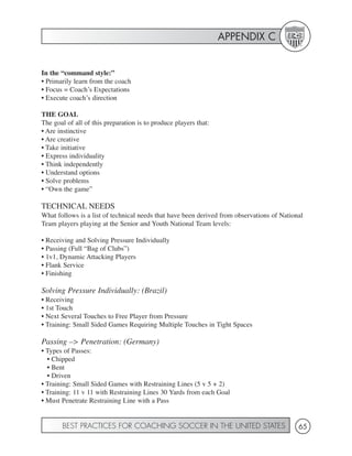 APPENDIX C


In the “command style:”
• Primarily learn from the coach
• Focus = Coach’s Expectations
• Execute coach’s direction

THE GOAL
The goal of all of this preparation is to produce players that:
• Are instinctive
• Are creative
• Take initiative
• Express individuality
• Think independently
• Understand options
• Solve problems
• “Own the game”

TECHNICAL NEEDS
What follows is a list of technical needs that have been derived from observations of National
Team players playing at the Senior and Youth National Team levels:

• Receiving and Solving Pressure Individually
• Passing (Full “Bag of Clubs”)
• 1v1, Dynamic Attacking Players
• Flank Service
• Finishing

Solving Pressure Individually: (Brazil)
• Receiving
• 1st Touch
• Next Several Touches to Free Player from Pressure
• Training: Small Sided Games Requiring Multiple Touches in Tight Spaces

Passing –> Penetration: (Germany)
• Types of Passes:
  • Chipped
  • Bent
  • Driven
• Training: Small Sided Games with Restraining Lines (5 v 5 + 2)
• Training: 11 v 11 with Restraining Lines 30 Yards from each Goal
• Must Penetrate Restraining Line with a Pass


       BEST PRACTICES FOR COACHING SOCCER IN THE UNITED STATES                              65
 