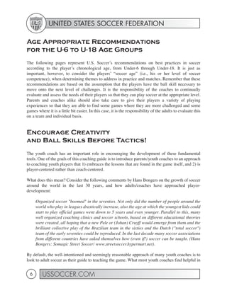 UNITED STATES SOCCER FEDERATION

Age Appropriate Recommendations
for the U-6 to U-18 Age Groups
The following pages represent U.S. Soccer’s recommendations on best practices in soccer
according to the player’s chronological age, from Under-6 through Under-18. It is just as
important, however, to consider the players’ “soccer age” (i.e., his or her level of soccer
competence), when determining themes to address in practice and matches. Remember that these
recommendations are based on the assumption that the players have the ball skill necessary to
move onto the next level of challenges. It is the responsibility of the coaches to continually
evaluate and assess the needs of their players so that they can play soccer at the appropriate level.
Parents and coaches alike should also take care to give their players a variety of playing
experiences so that they are able to find some games where they are more challenged and some
games where it is a little bit easier. In this case, it is the responsibility of the adults to evaluate this
on a team and individual basis.


Encourage Creativity
and Ball Skills Before Tactics!
The youth coach has an important role in encouraging the development of these fundamental
tools. One of the goals of this coaching guide is to introduce parents/youth coaches to an approach
to coaching youth players that 1) embraces the lessons that are found in the game itself, and 2) is
player-centered rather than coach-centered.

What does this mean? Consider the following comments by Hans Bongers on the growth of soccer
around the world in the last 30 years, and how adults/coaches have approached player-
development:

     Organized soccer "boomed" in the seventies. Not only did the number of people around the
     world who play in leagues drastically increase, also the age at which the youngest kids could
     start to play official games went down to 5 years and even younger. Parallel to this, many
     well organized coaching clinics and soccer schools, based on different educational theories
     were created, all hoping that a new Pele or (Johan) Cruyff would emerge from them and the
     brilliant collective play of the Brazilian team in the sixties and the Dutch ("total soccer")
     team of the early seventies could be reproduced. In the last decade many soccer associations
     from different countries have asked themselves how (even if!) soccer can be taught. (Hans
     Bongers: Somagic Street Soccer/ www.streetsoccer.hypermart.net).

By default, the well-intentioned and seemingly reasonable approach of many youth coaches is to
look to adult soccer as their guide to teaching the game. What most youth coaches find helpful in


 6       USSOCCER.COM
 