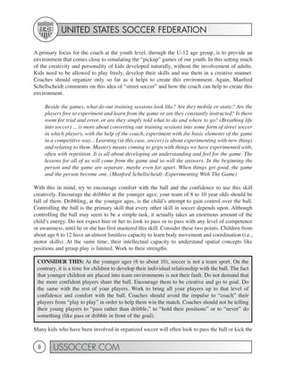 UNITED STATES SOCCER FEDERATION

A primary focus for the coach at the youth level, through the U-12 age group, is to provide an
environment that comes close to simulating the “pickup” games of our youth. In this setting much
of the creativity and personality of kids developed naturally, without the involvement of adults.
Kids need to be allowed to play freely, develop their skills and use them in a creative manner.
Coaches should organize only so far as it helps to create this environment. Again, Manfred
Schellscheidt comments on this idea of “street soccer” and how the coach can help to create this
environment.

     Beside the games, what do our training sessions look like? Are they mobile or static? Are the
     players free to experiment and learn from the game or are they constantly instructed? Is there
     room for trial and error, or are they simply told what to do and where to go? (Breathing life
     into soccer) ... is more about converting our training sessions into some form of street soccer
     in which players, with the help of the coach, experiment with the basic elements of the game
     in a competitive way... Learning (in this case, soccer) is about experimenting with new things
     and relating to them. Mastery means coming to grips with things we have experimented with,
     often with repetition. It is all about developing an understanding and feel for the game. The
     lessons for all of us will come from the game and so will the answers. In the beginning the
     person and the game are separate, maybe even far apart. When things get good, the game
     and the person become one. (Manfred Schellscheidt: Experimenting With The Game)

With this in mind, try to encourage comfort with the ball and the confidence to use this skill
creatively. Encourage the dribbler at the younger ages; your team of 8 to 10 year olds should be
full of them. Dribbling, at the younger ages, is the child’s attempt to gain control over the ball.
Controlling the ball is the primary skill that every other skill in soccer depends upon. Although
controlling the ball may seem to be a simple task, it actually takes an enormous amount of the
child’s energy. Do not expect him or her to look to pass or to pass with any level of competence
or awareness, until he or she has first mastered this skill. Consider these two points. Children from
about age 6 to 12 have an almost limitless capacity to learn body movement and coordination (i.e.,
motor skills). At the same time, their intellectual capacity to understand spatial concepts like
positions and group play is limited. Work to their strengths.

 CONSIDER THIS: At the younger ages (6 to about 10), soccer is not a team sport. On the
 contrary, it is a time for children to develop their individual relationship with the ball. The fact
 that younger children are placed into team environments is not their fault. Do not demand that
 the more confident players share the ball. Encourage them to be creative and go to goal. Do
 the same with the rest of your players. Work to bring all your players up to that level of
 confidence and comfort with the ball. Coaches should avoid the impulse to “coach” their
 players from “play to play” in order to help them win the match. Coaches should not be telling
 their young players to “pass rather than dribble,” to “hold their positions” or to “never” do
 something (like pass or dribble in front of the goal).

Many kids who have been involved in organized soccer will often look to pass the ball or kick the


 8       USSOCCER.COM
 