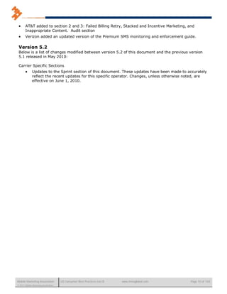      AT&T added to section 2 and 3: Failed Billing Retry, Stacked and Incentive Marketing, and
       Inappropriate Content. Audit section
      Verizon added an updated version of the Premium SMS monitoring and enforcement guide.

 Version 5.2
 Below is a list of changes modified between version 5.2 of this document and the previous version
 5.1 released in May 2010:

 Carrier Specific Sections
             Updates to the Sprint section of this document. These updates have been made to accurately
              reflect the recent updates for this specific operator. Changes, unless otherwise noted, are
              effective on June 1, 2010.




Mobile Marketing Association          US Consumer Best Practices (v6.0)   www.mmaglobal.com     Page 10 of 165
© 2011 Mobile Marketing Association
 