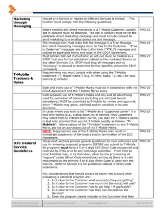 Marketing                            related to a Service or related to different Services is limited.   This
 through                              function must comply with the following guidelines:
 Messaging
                                      Before sending any direct marketing to a T-Mobile Customer, specific TMO-23
                                      opt-in consent must be obtained. The opt-in consent must be for the
                                      particular direct marketing campaign and must include consent to
                                      send marketing to a wireless device via text message.
                                      The message text must state that the message is a Free Message.        TMO-24
                                      Any direct marketing messages must be free to the Customer. “Free
                                      to Customer” messages are Free to End User (“FTEU”) messages and
                                      subject to applicable terms and rates in the COGA Agreement.
                                      Must contain Opt-out instructions; an opt-out must be treated as a     TMO-25
                                      STOP from any further solicitation related to the marketed Service or
                                      any other Services (i.e. STOP must stop all messages and no
                                      “discovery” is allowed to determine further specifics behind the STOP
                                      command)
                                      Requirements you must comply with when using the T-Mobile
 T-Mobile                             trademark (“T-Mobile Marks”) (e.g. in Print, Radio, TV, etc.) for your
 Trademark                            Service(s) include:
 Rules
                                      Each and every use of T-Mobile Marks must be in compliance with the           TMO-26
                                      COGA Agreement and the T-Mobile Marks Rules.
                                      Each separate use of T-Mobile’s Marks and any and all advertising             TMO-27
                                      used for promotion of Services (including pre and post launch
                                      advertising) MUST be submitted to T-Mobile for review and approval,
                                      which T-Mobile may grant, withhold and/or condition in its sole
                                      discretion.
                                      In cases where you wish to list T-Mobile as a “supported carrier” in a        TMO-28
                                      text-only listing (e.g., a drop down list of carriers) that Customers
                                      may select from to indicate their carrier, you may list T-Mobile’s name
                                      in text only provided that you list T-Mobile exactly as follows: “T-
                                      Mobile®”. Abbreviations of the “T-Mobile” trademark or any T-Mobile
                                      Marks are not an authorized use of the T-Mobile Marks.
                                      NOTE: Inappropriate use of the T-Mobile Marks may result in                   TMO-29
                                      immediate suspension of Service(s) and/or termination of the D2C
                                      Agreement.
                                      These next sections provide general guidelines for your reference and         TMO-30
 D2C General                          use in reviewing proposed programs BEFORE you submit to T-Mobile.
 Service                              All programs must have a 5 or 6 digit CSC Short Code recognized and
 Guidelines                           reserved by CTIA prior to any Campaign submittal. From time to
                                      time T-Mobile may, in its discretion, allow for the provisioning of
                                      “support” codes (Short Code extensions) as long as there is a valid
                                      relationship to the primary 5 or 6 digit Short Code(s) used with the
                                      Service. Refer to Section 6.5 for guidelines related to Short Code
                                      extensions.

                                      Key considerations that should always be taken into account when
                                      evaluating a potential program are:
                                         1. Is it clear to the Customer what service(s) they are getting?
                                         2. Is it clear to the Customer how much the Service(s) will cost?
                                         3. Is it clear to the Customer how to get help – if applicable?
                                         4. Is it clear to the Customer how they can discontinue the
                                             Service?
                                         5. Does the program clearly indicate to the Customer that they

Mobile Marketing Association           US Consumer Best Practices (v6.0)   www.mmaglobal.com                     Page 127 of 165
© 2011 Mobile Marketing Association
 