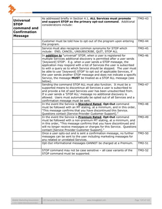 As addressed briefly in Section 4.1, ALL Services must promote           TMO-43
 Universal                            and support STOP as the primary opt-out command. Additional
 STOP                                 considerations include:
 command and
 Confirmation
 Message
                                      Customer must be told how to opt-out of the program upon entering        TMO-44
                                      the program.
                                      Service must also recognize common synonyms for STOP which               TMO-45
                                      include: END, CANCEL, UNSUBSCRIBE, QUIT, STOP ALL
                                      In addition to “universal” STOP, when a user is registered for           TMO-46
                                      multiple Services additional discovery is permitted after a user sends
                                      ‘[keyword] STOP’. E.g. when a user sends a STOP message, the
                                      application may respond with a list of Services the user is subscribed
                                      to with a query as to which Service should be stopped. The user must
                                      be able to use ‘[keyword] STOP’ to opt out of applicable Services, if
                                      the user sends another STOP message and does not indicate a specific
                                      Service, the message MUST be treated as a STOP ALL message (see
                                      below).
                                      Sending the command STOP ALL must also function. It must be a            TMO-47
                                      supported means to discontinue all Services a user is subscribed to
                                      and provide a list of said Services user has been unsubscribed from.
                                      If a user sends a ‘STOP ALL’ message no additional discovery is
                                      allowed. Users must automatically be opted out of all Services and a
                                      confirmation message must be sent.
                                      In the event the Service is Standard Rated, Opt-Out command              TMO-48
                                      must be followed with an MT stating, at a minimum, and in this order,
                                      “This message confirms that you have discontinued this Service.
                                      Questions contact [Service Provider Customer Support].”
                                      In the event the Service is Premium Rated, Opt-Out command               TMO-49
                                      must be followed with a non-premium MT stating, at a minimum, and
                                      in this order, “This message confirms that you have discontinued and
                                      will no longer receive messages or charges for this Service. Questions
                                      contact [Service Provider Customer Support].”
                                      Once a user opts-out and is sent a confirmation message, no further      TMO-50
                                      messages can be sent to the user including marketing messages for
                                      any related or unrelated Services.
                                      Opt-Out informational messages CANNOT be charged at a Premium.           TMO-51

                                      STOP command may not be case sensitive – all case variants of the        TMO-52
                                      STOP command must be supported.




Mobile Marketing Association          US Consumer Best Practices (v6.0)   www.mmaglobal.com               Page 129 of 165
© 2011 Mobile Marketing Association
 