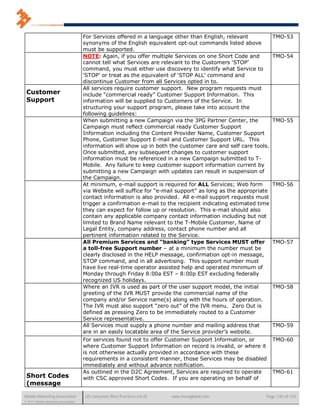 For Services offered in a language other than English, relevant            TMO-53
                                      synonyms of the English equivalent opt-out commands listed above
                                      must be supported.
                                      NOTE: Again, if you offer multiple Services on one Short Code and          TMO-54
                                      cannot tell what Services are relevant to the Customers ‘STOP’
                                      command, you must either use discovery to identify what Service to
                                      ‘STOP’ or treat as the equivalent of ‘STOP ALL’ command and
                                      discontinue Customer from all Services opted in to.
                                      All services require customer support. New program requests must
 Customer                             include “commercial ready” Customer Support Information. This
 Support                              information will be supplied to Customers of the Service. In
                                      structuring your support program, please take into account the
                                      following guidelines:
                                      When submitting a new Campaign via the 3PG Partner Center, the             TMO-55
                                      Campaign must reflect commercial ready Customer Support
                                      Information including the Content Provider Name, Customer Support
                                      Phone, Customer Support E-mail and Customer Support URL. This
                                      information will show up in both the customer care and self care tools.
                                      Once submitted, any subsequent changes to customer support
                                      information must be referenced in a new Campaign submitted to T-
                                      Mobile. Any failure to keep customer support information current by
                                      submitting a new Campaign with updates can result in suspension of
                                      the Campaign.
                                      At minimum, e-mail support is required for ALL Services; Web form          TMO-56
                                      via Website will suffice for “e-mail support” as long as the appropriate
                                      contact information is also provided. All e-mail support requests must
                                      trigger a confirmation e-mail to the recipient indicating estimated time
                                      they can expect for follow up or resolution. This e-mail should also
                                      contain any applicable company contact information including but not
                                      limited to Brand Name relevant to the T-Mobile Customer, Name of
                                      Legal Entity, company address, contact phone number and all
                                      pertinent information related to the Service.
                                      All Premium Services and “banking” type Services MUST offer                TMO-57
                                      a toll-free Support number – at a minimum the number must be
                                      clearly disclosed in the HELP message, confirmation opt-in message,
                                      STOP command, and in all advertising. This support number must
                                      have live real-time operator assisted help and operated minimum of
                                      Monday through Friday 8:00a EST – 8:00p EST excluding federally
                                      recognized US holidays.
                                      Where an IVR is used as part of the user support model, the initial        TMO-58
                                      greeting of the IVR MUST provide the commercial name of the
                                      company and/or Service name(s) along with the hours of operation.
                                      The IVR must also support “zero out” of the IVR menu. Zero Out is
                                      defined as pressing Zero to be immediately routed to a Customer
                                      Service representative.
                                      All Services must supply a phone number and mailing address that           TMO-59
                                      are in an easily locatable area of the Service provider’s website.
                                      For services found not to offer Customer Support Information, or           TMO-60
                                      where Customer Support Information on record is invalid, or where it
                                      is not otherwise actually provided in accordance with these
                                      requirements in a consistent manner, those Services may be disabled
                                      immediately and without advance notification.
                                      As outlined in the D2C Agreement, Services are required to operate         TMO-61
 Short Codes                          with CSC approved Short Codes. If you are operating on behalf of
 (message

Mobile Marketing Association           US Consumer Best Practices (v6.0)   www.mmaglobal.com                Page 130 of 165
© 2011 Mobile Marketing Association
 
