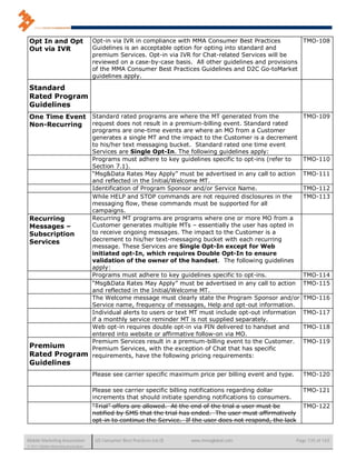Opt In and Opt                       Opt-in via IVR in compliance with MMA Consumer Best Practices         TMO-108
 Out via IVR                          Guidelines is an acceptable option for opting into standard and
                                      premium Services. Opt-in via IVR for Chat-related Services will be
                                      reviewed on a case-by-case basis. All other guidelines and provisions
                                      of the MMA Consumer Best Practices Guidelines and D2C Go-toMarket
                                      guidelines apply.

 Standard
 Rated Program
 Guidelines
 One Time EventStandard rated programs are where the MT generated from the                                        TMO-109
 Non-Recurring request does not result in a premium-billing event. Standard rated
               programs are one-time events are where an MO from a Customer
               generates a single MT and the impact to the Customer is a decrement
               to his/her text messaging bucket. Standard rated one time event
               Services are Single Opt-In. The following guidelines apply:
               Programs must adhere to key guidelines specific to opt-ins (refer to                               TMO-110
               Section 7.1).
               “Msg&Data Rates May Apply” must be advertised in any call to action                                TMO-111
               and reflected in the Initial/Welcome MT.
               Identification of Program Sponsor and/or Service Name.                                             TMO-112
               While HELP and STOP commands are not required disclosures in the                                   TMO-113
               messaging flow, these commands must be supported for all
               campaigns.
 Recurring     Recurring MT programs are programs where one or more MO from a
 Messages –    Customer generates multiple MTs – essentially the user has opted in
 Subscription  to receive ongoing messages. The impact to the Customer is a
 Services      decrement to his/her text-messaging bucket with each recurring
               message. These Services are Single Opt-In except for Web
               initiated opt-In, which requires Double Opt-In to ensure
               validation of the owner of the handset. The following guidelines
               apply:
               Programs must adhere to key guidelines specific to opt-ins.                                        TMO-114
               “Msg&Data Rates May Apply” must be advertised in any call to action                                TMO-115
               and reflected in the Initial/Welcome MT.
               The Welcome message must clearly state the Program Sponsor and/or                                  TMO-116
               Service name, frequency of messages, Help and opt-out information.
               Individual alerts to users or text MT must include opt-out information                             TMO-117
               if a monthly service reminder MT is not supplied separately.
               Web opt-in requires double opt-in via PIN delivered to handset and                                 TMO-118
               entered into website or affirmative follow-on via MO.
               Premium Services result in a premium-billing event to the Customer.                                TMO-119
 Premium       Premium Services, with the exception of Chat that has specific
 Rated Program requirements, have the following pricing requirements:
 Guidelines
                                      Please see carrier specific maximum price per billing event and type.       TMO-120

                                      Please see carrier specific billing notifications regarding dollar          TMO-121
                                      increments that should initiate spending notifications to consumers.
                                      “Trial” offers are allowed. At the end of the trial a user must be          TMO-122
                                      notified by SMS that the trial has ended. The user must affirmatively
                                      opt-in to continue the Service. If the user does not respond, the lack


Mobile Marketing Association           US Consumer Best Practices (v6.0)   www.mmaglobal.com                   Page 135 of 165
© 2011 Mobile Marketing Association
 