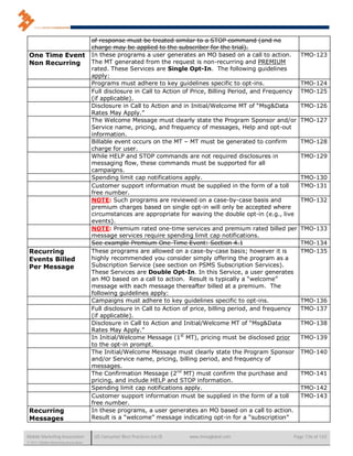 of response must be treated similar to a STOP command (and no
                                      charge may be applied to the subscriber for the trial).
 One Time Event                       In these programs a user generates an MO based on a call to action.         TMO-123
 Non Recurring                        The MT generated from the request is non-recurring and PREMIUM
                                      rated. These Services are Single Opt-In. The following guidelines
                                      apply:
                                      Programs must adhere to key guidelines specific to opt-ins.                 TMO-124
                                      Full disclosure in Call to Action of Price, Billing Period, and Frequency   TMO-125
                                      (if applicable).
                                      Disclosure in Call to Action and in Initial/Welcome MT of “Msg&Data         TMO-126
                                      Rates May Apply.”
                                      The Welcome Message must clearly state the Program Sponsor and/or           TMO-127
                                      Service name, pricing, and frequency of messages, Help and opt-out
                                      information.
                                      Billable event occurs on the MT – MT must be generated to confirm           TMO-128
                                      charge for user.
                                      While HELP and STOP commands are not required disclosures in                TMO-129
                                      messaging flow, these commands must be supported for all
                                      campaigns.
                                      Spending limit cap notifications apply.                                     TMO-130
                                      Customer support information must be supplied in the form of a toll         TMO-131
                                      free number.
                                      NOTE: Such programs are reviewed on a case-by-case basis and                TMO-132
                                      premium charges based on single opt-in will only be accepted where
                                      circumstances are appropriate for waving the double opt-in (e.g., live
                                      events).
                                      NOTE: Premium rated one-time services and premium rated billed per          TMO-133
                                      message services require spending limit cap notifications.
                                      See example Premium One-Time Event: Section 4.1                             TMO-134
 Recurring                            These programs are allowed on a case-by-case basis; however it is           TMO-135
 Events Billed                        highly recommended you consider simply offering the program as a
 Per Message                          Subscription Service (see section on PSMS Subscription Services).
                                      These Services are Double Opt-In. In this Service, a user generates
                                      an MO based on a call to action. Result is typically a “welcome”
                                      message with each message thereafter billed at a premium. The
                                      following guidelines apply:
                                      Campaigns must adhere to key guidelines specific to opt-ins.                TMO-136
                                      Full disclosure in Call to Action of price, billing period, and frequency   TMO-137
                                      (if applicable).
                                      Disclosure in Call to Action and Initial/Welcome MT of “Msg&Data            TMO-138
                                      Rates May Apply.”
                                      In Initial/Welcome Message (1st MT), pricing must be disclosed prior        TMO-139
                                      to the opt-in prompt.
                                      The Initial/Welcome Message must clearly state the Program Sponsor          TMO-140
                                      and/or Service name, pricing, billing period, and frequency of
                                      messages.
                                      The Confirmation Message (2nd MT) must confirm the purchase and             TMO-141
                                      pricing, and include HELP and STOP information.
                                      Spending limit cap notifications apply.                                     TMO-142
                                      Customer support information must be supplied in the form of a toll         TMO-143
                                      free number.
 Recurring                            In these programs, a user generates an MO based on a call to action.
 Messages                             Result is a “welcome” message indicating opt-in for a “subscription”


Mobile Marketing Association           US Consumer Best Practices (v6.0)   www.mmaglobal.com                 Page 136 of 165
© 2011 Mobile Marketing Association
 