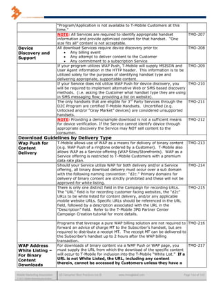 “Program/Application is not available to T-Mobile Customers at this
                                      time.”
                                      NOTE: All Services are required to identify appropriate handset               TMO-207
                                      information and provide optimized content for that handset. “One
                                      size fits all” content is not acceptable.
 Device                               All download Services require device discovery prior to:                      TMO-208
 Discovery and                              Any billing event
 Support                                    Any attempt to deliver content to the Customer
                                            Any commitment to a subscription Service
                                      If your program utilizes WAP Push, T-Mobile will supply MSISDN and            TMO-209
                                      User Agent information in the HTTP header. This information is to be
                                      utilized solely for the purposes of identifying handset type and
                                      delivering appropriate, supportable content.
                                      If your Service does not utilize WAP Push for device discovery, you           TMO-210
                                      will be required to implement alternative Web or SMS based discovery
                                      methods. (i.e. asking the Customer what handset type they are using
                                      in SMS messaging flow; providing a list on website).
                                      The only handsets that are eligible for 3rd Party Services through the        TMO-211
                                      D2C Program are certified T-Mobile Handsets. Uncertified (e.g.
                                      Unlocked and/or “Gray Market” devices) are considered unsupported
                                      handsets.
                                      NOTE: Providing a demo/sample download is not a sufficient means              TMO-212
                                      for device verification. If the Service cannot identify device through
                                      appropriate discovery the Service may NOT sell content to the
                                      consumer.
 Download Guidelines by Delivery Type
 Wap Push for                         T-Mobile allows use of WAP as a means for delivery of binary content          TMO-213
 Content                              (e.g. WAP Push of a ringtone ordered by a Customer). T-Mobile also
 Delivery                             allows WAP as a Service offering (WAP Sites/Storefronts). WAP as a
                                      Service offering is restricted to T-Mobile Customers with a premium
                                      data rate plan.
                                      Should your Service utilize WAP for both delivery and/or a Service            TMO-214
                                      offering, all binary download delivery must occur over a sub domain
                                      with the following naming convention: “d2c.” Primary domains for
                                      delivery of binary content are strictly prohibited and these will not be
                                      approved for white listing.
                                      There is only one distinct field in the Campaign for recording URLs.          TMO-215
                                      The “URL” field is for recording customer facing websites, the “d2c”
                                      URLs to be white listed for content delivery, and/or any applicable
                                      mobile website URLs. Specific URLs should be referenced in the URL
                                      field, followed by a description associated with the URL in the
                                      “Description” field. Refer to the T-Mobile 3PG Partner Center
                                      Campaign Creation tutorial for more details.

                                      Programs that leverage a pure WAP billing solution are not required to TMO-216
                                      forward an advice of charge MT to the Subscriber’s handset, but are
                                      required to distribute a receipt MT. The receipt MT can be delivered to
                                      the Subscriber’s handset up to 2 hours after the WAP billing
                                      transaction.
 WAP Address                          For downloads of binary content via a WAP Push or WAP page, you           TMO-217
 White Listing –                      must supply the URL from which the download of the specific content
 For Binary                           will occur to T-Mobile for inclusion into the T-Mobile “White List.” If a
 Content                              URL is not White Listed, the URL, including any content
                                      therein, cannot be accessed by Customers unless they have a
 Downloads

Mobile Marketing Association           US Consumer Best Practices (v6.0)   www.mmaglobal.com                     Page 142 of 165
© 2011 Mobile Marketing Association
 