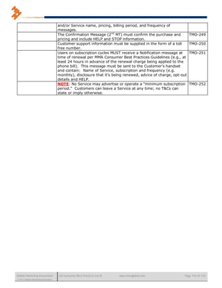 and/or Service name, pricing, billing period, and frequency of
                                      messages.
                                      The Confirmation Message (2nd MT) must confirm the purchase and           TMO-249
                                      pricing and include HELP and STOP information.
                                      Customer support information must be supplied in the form of a toll       TMO-250
                                      free number.
                                      Users on subscription cycles MUST receive a Notification message at       TMO-251
                                      time of renewal per MMA Consumer Best Practices Guidelines (e.g., at
                                      least 24 hours in advance of the renewal charge being applied to the
                                      phone bill). This message must be sent to the Customer’s handset
                                      and contain: Name of Service, subscription and frequency (e.g.
                                      monthly), disclosure that it’s being renewed, advice of charge, opt-out
                                      details and HELP.
                                      NOTE: No Service may advertise or operate a “minimum subscription         TMO-252
                                      period.” Customers can leave a Service at any time; no T&Cs can
                                      state or imply otherwise.




Mobile Marketing Association           US Consumer Best Practices (v6.0)   www.mmaglobal.com               Page 145 of 165
© 2011 Mobile Marketing Association
 